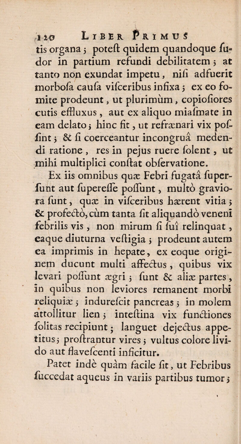 tis organa 5 poteft quidem quandoque fu- dor in partium refundi debilitatem 5 at tanto non exundat impetu, nifi adfuerit morbofa caufa vifceribus infixa 5 ex eo fo¬ mite prodeunt, ut plurimum, copiofiores cutis effluxus, aut ex aliquo miafmate in eam delato 5 hinc fit, ut refnenari vix pofi fint 5 fi coerceantur incongrua meden¬ di ratione , res in pejus ruere folent, ut mihi multiplici confiat obfervatione. Ex iis omnibus quae Febri fugata fuper- funt aut fuperefie poflunt, multo gravio¬ ra funt , quae in vifceribus h^rent vitia j &: profecto, cum tanta fit aliquando veneni febrilis vis, non mirum fi fui relinquat, eaque diuturna veftigia 5 prodeunt autem ea imprimis in hepate, ex eoque origi¬ nem ducunt multi affectus, quibus vix levari poliunt ^egri 5 funt dt aliae partes, in quibus non leviores remanent morbi reliquiae 5 indurefcit pancreas 5 in molem attollitur lien 5 inteftina vix fundtiones folitas recipiunt; languet dejectus appe¬ titus 5 proftrantur vires 5 vultus colore livi¬ do aut flavelcenti inficitur. Patet inde quam facile fit, ut Febribus fuccedat aqueus in variis partibus tumor >