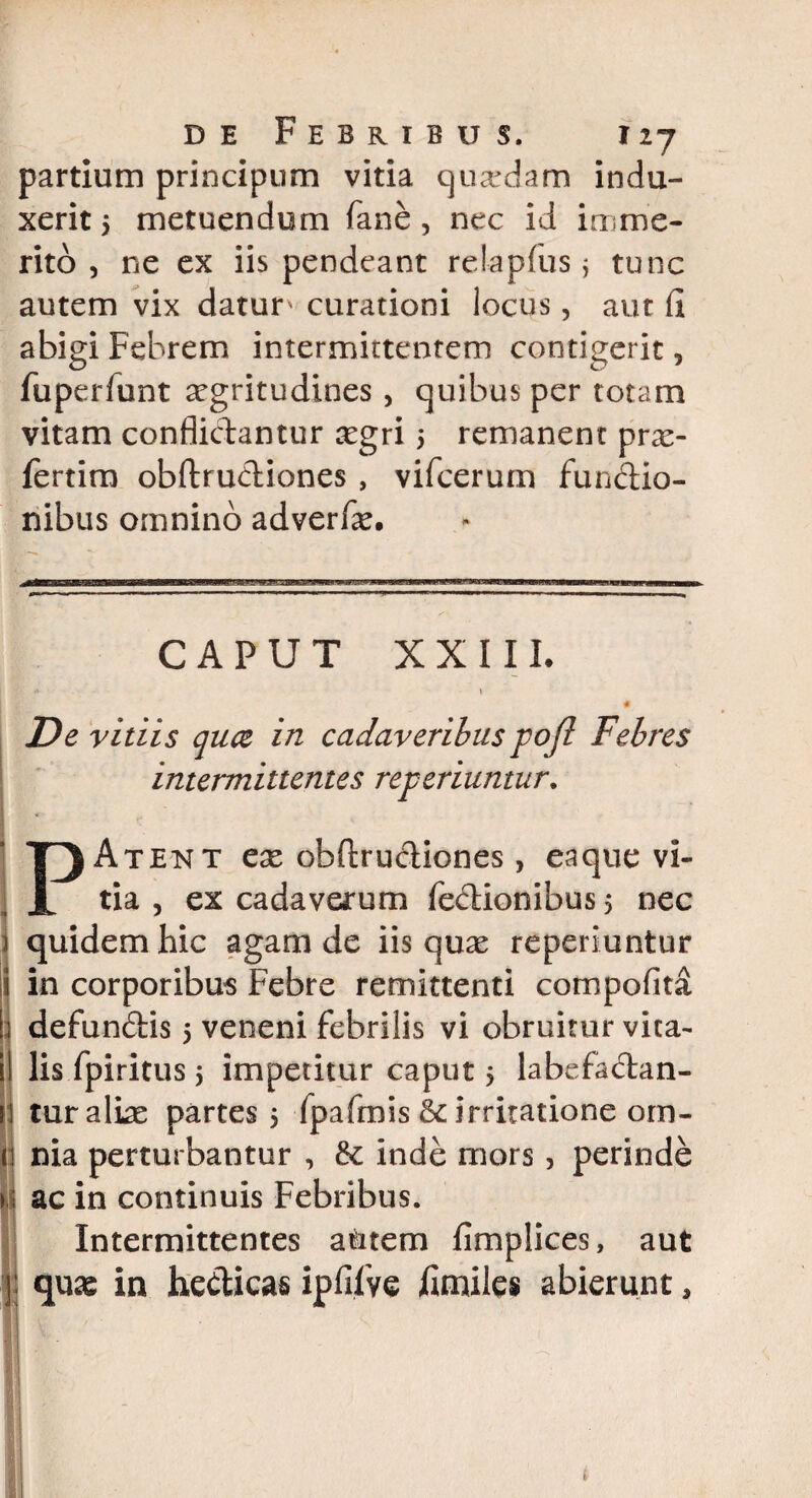 partium principum vitia quardam indu¬ xerit 5 metuendum fane , nec id imme¬ rito , ne ex iis pendeant relapfus j tunc autem vix datur' curationi locus, aut (i abigi Febrem intermittentem contigerit, fuperfunt aegritudines, quibus per totam vitam conflictantur xgri 5 remanent prae- fertim obftrudiones , vifcerum fundio- nibus omnino adverfe. CAPUT XXIII. <• 1 « De vitiis quce in cadaveribus pofi Febres intermittentes referiuntur. PAtent ese obftrudiones, eaque vi¬ tia , ex cadaverum fedionibus 5 nec quidem hic agam de iis quae reperiuntur in corporibus Febre remittenti compofita defundis 5 veneni febrilis vi obruitur vita¬ lis fpiritus 5 impetitur caput $ labefadan- tur aliae partes 5 fpafmis & irritatione om¬ nia perturbantur , & inde mors , perinde ac in continuis Febribus. Intermittentes aditem fimplices, aut quae in hedicas ipfifve ftnuies abierunt*