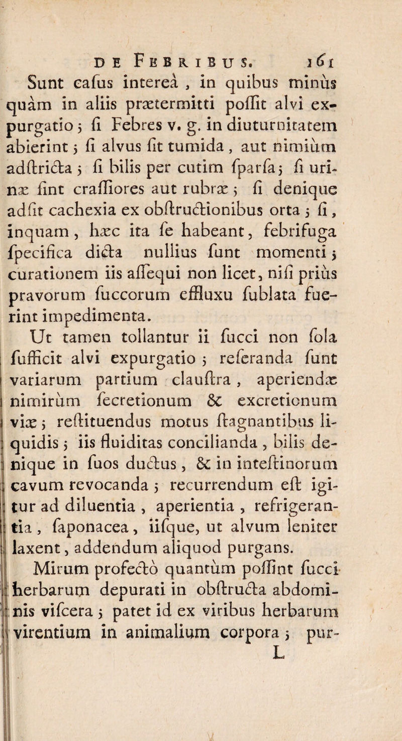 Sunt eafus interea , in quibus minus quam in aliis praetermitti poffit alvi ex¬ purgatio 5 fi Febres v. g. in diuturnitatem abierint 5 fi alvus fit tumida , aut nimium adftricta 5 fi bilis per cutim fparfaj fi uri¬ nae fint crafliores aut rubrae 5 fi denique adfit cachexia ex obftrudionibus orta 5 fi , inquam, haec ita fe habeant, febrifuga fpecifica di&a nullius funt momenti 5 curationem iis afiequi non licet, ni fi prius pravorum fuccorum effluxu fublata fue¬ rint impedimenta. Ut tamen tollantur ii fucci non fola fufficit alvi expurgatio 5 referanda funt variarum partium clauftra, aperiendas nimirum fecretionum & excreticnum vix y reftituendus motus ftagnantibus li¬ quidis j iis floiditas concilianda , bilis de¬ nique in fuos ductus, & in inteftinorum cavum revocanda 5 recurrendum efi: igi¬ tur ad diluentia , aperientia , refrigeran¬ tia , faponacea, iifque, ut alvum leniter laxent, addendum aliquod purgans. Mirum profecdd quantum poffint fucci herbarum depurati in obftruda abdomi- | nis vifcera > patet id ex viribus herbarum i virentium in animalium corpora 5 pur- L