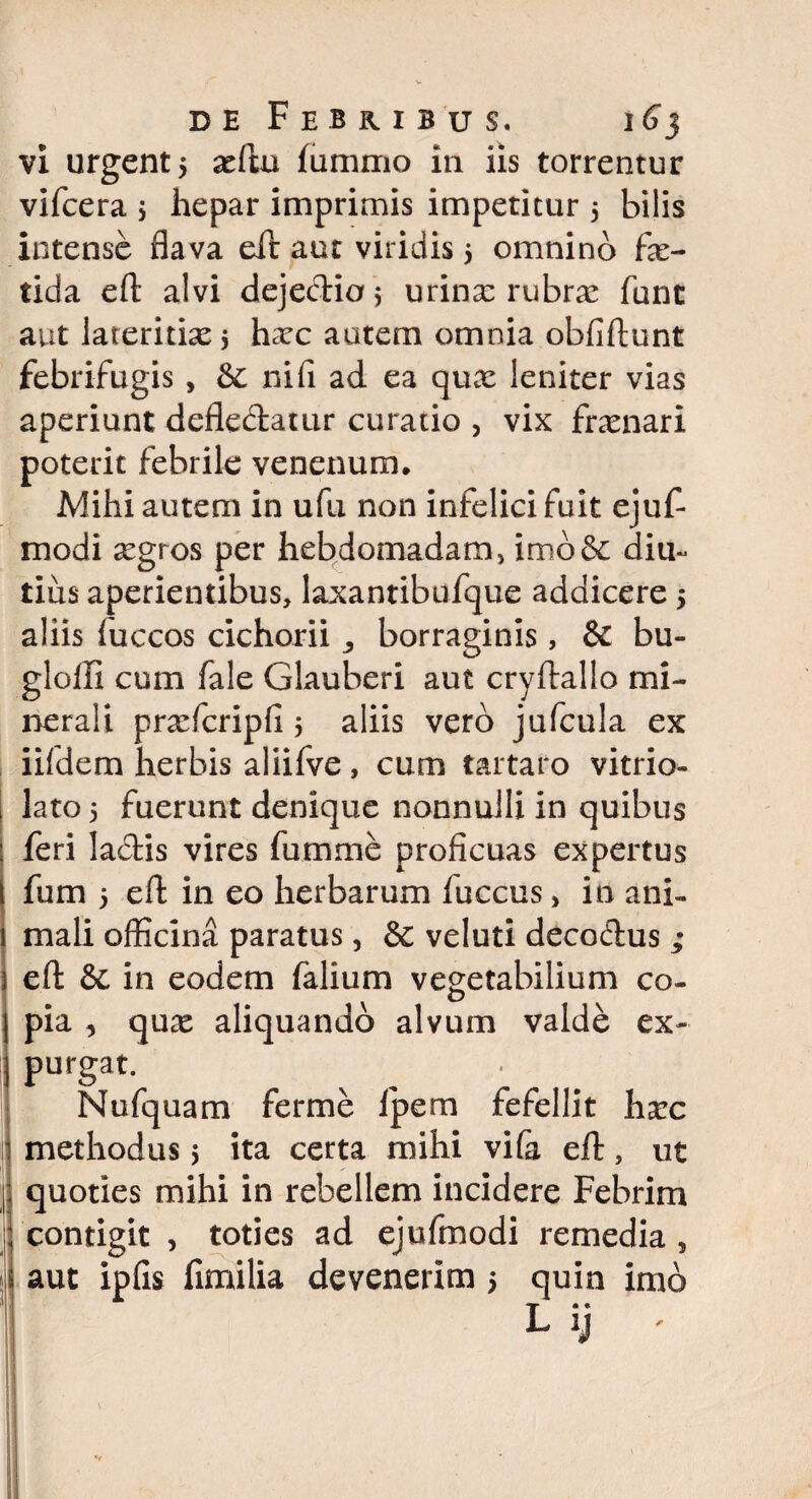,j I i I i vi urgent 5 seftu fummo in iis torrentur vifcera ; hepar imprimis impetitur 5 bilis intense flava eft aut viridis $ omnino fa> tida eft alvi deje&iof, urina: rubrx fune aut lateritias 5 hxc autem omnia obfiftunt febrifugis , &: ni fi ad ea quas leniter vias aperiunt deflectatur curatio , vix frenari poterit febrile venenum. Mihi autem in ufu non infelici fuit ejuf- modi asgros per hebdomadam, imo6c diu- tius aperientibus, laxanribufque addicere 5 aliis fuccos cichorii borraginis, & bu- gloffi cum fale Glauberi aut cryftallo mi¬ nerali prxfcripfi 5 aliis vero jufcula ex iifdem herbis aliifve, cum tartaro vitrio- lato 5 fuerunt denique nonnulli in quibus feri lactis vires fumme proficuas expertus fum 5 eft in eo herbarum fuccus, in ani¬ mali officina paratus, & veluti deco&us ; eft & in eodem falium vegetabilium co- pia , qux aliquando alvum valde ex¬ purgat. Nufquam fer me Ipem fefellit harc methodus 5 ita certa mihi vife eft, ut quoties mihi in rebellem incidere Febrim contigit , toties ad ejufmodi remedia , aut ipfis fimilia devenerim 5 quin imo