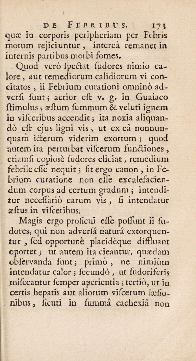 de Febribus. 173 qux in corporis peripheriam per Febris motum rejiciuntur , interea remanet in internis partibus morbi fomes. Quod vero fpeclat fudores nimio ca¬ lore, aut remediorum calidiorum vi con¬ citatos , ii Febrium curationi omnino ad- verfi funt 5 acrior eft v. g. in Guaiaco ftimulus 5 sedum fummum Se veluti ignem in vifceribus accendit 5 ita noxia aliquan¬ do eft ejus ligni vis, ut ex ea nonnum¬ quam icterum viderim exortum 5 quod autem ita perturbat vifcerum fun&iones , etiamfi copiose fudores eliciat, remedium febrile efle nequit 5 fit ergo canon , in Fe¬ brium curatione non efle excalefacien- dum corpus ad certum gradum 5 intendi¬ tur neceflarid earum vis , fi intendatur «eftus in vifceribus. Magis ergo proficui efle poftiint ii fu- dores, qui non adverfa natura extorquen¬ tur fed opportune placideque diffluant oportet 5 ut autem ita cieantur, qusedam obfervanda funt5 primo, ne nimium intendatur calor 5 fecundo , ut fudoriferis mifceantur femper aperientia 5 tertio, ut in certis hepatis aut aliorum vifcerum Ixfio- nibus 3 ficati in fumma cachexia non