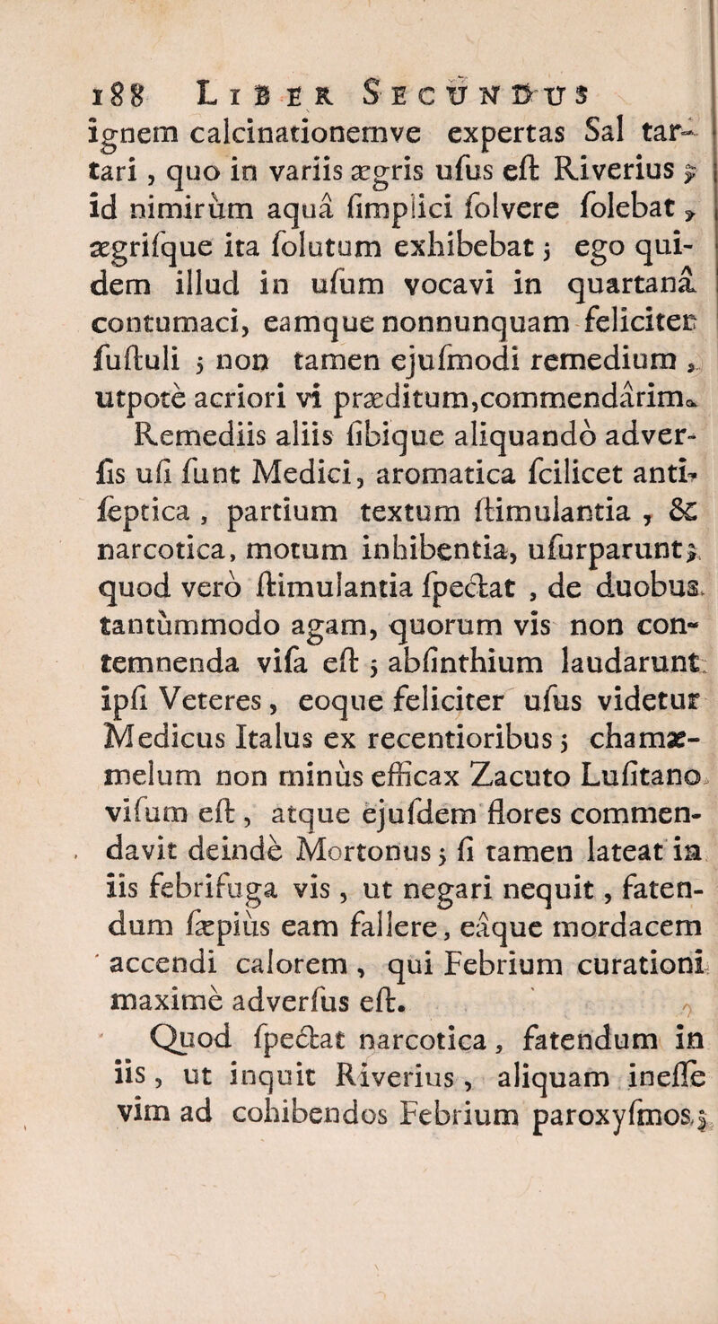 ignem calcinationemve expertas Sal tar=- tari, quo in variis segris ufus eft Riverius ?■ id nimirum aqua fimplici folvere folebat 5, aegrifque ita folutum exhibebat 5 ego qui¬ dem illud in ufum vocavi in quartana contumaci, eamque nonnunquam feliciter fuftuli 5 non tamen ejufmodi remedium utpote acriori vi praeditum,commendarim^ Remediis aliis fibique aliquando adver- fis u(i funt Medici, aromatica fcilicet antb feptica , partium textum ftimulantia , &€ narcotica, motum inhibentia, ufurparunt^ quod vero ftimulantia fpectat , de duobus, tantummodo agam, quorum vis non con¬ temnenda vifa eft 5 abfinthium laudarunt ipfi Veteres, eoque feliciter ufus videtur Medicus Italus ex recentioribus 5 chamae- melum non minus efficax Zacuto Lufitano vifum eft , atque ejufdem flores commen¬ davit deinde Mortonus5 fi tamen lateat m iis febrifuga vis , ut negari nequit, faten¬ dum fiepius eam fallere, eaque mordacem accendi calorem , qui Febrium curationi maxime adverfus eft. Quod fpedat narcotica, fatendum in iis, ut inquit Riverius, aliquam inelle vim ad cohibendos Febrium paroxyfmosf