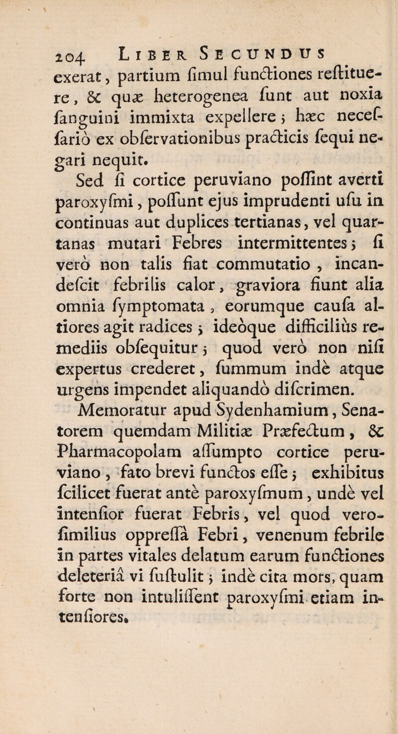 exerat, partium fimul functiones reftitue- re, &C qux heterogenea funt aut noxia fanguini immixta expellere $ hxc necet fario ex obfervationibus pra&icis fequi ne¬ gari nequit. Sed fi cortice peruviano poflint averti paroxyfmi, poflunt ejus imprudenti ufu in continuas aut duplices tertianas, vel quar¬ tanas mutari Febres intermittentes 5 fi vero non talis fiat commutatio , incan- defcit febrilis calor, graviora fiunt alia omnia fymptomata , eorumque caufa al- tiores agit radices 5 ideoque difficilius re¬ mediis obfequitur 5 quod vero non nifi expertus crederet, fummum inde atque urgens impendet aliquando difcrimen. Memoratur apud Sydenhamium, Sena¬ torem quemdam Militias Prasfedum , 8e Pharmacopolam affumpto cortice peru¬ viano , fato brevi fundos efle 5 exhibitus fcilicet fuerat ante paroxyfmum, unde vel intenfior fuerat Febris, vel quod vero- fimilius opprefla Febri, venenum febrile in partes vitales delatum earum fun&iones deleteria vi fuftulit 5 inde cita mors, quam forte non intulifient paroxyfmi etiam in- tendores*