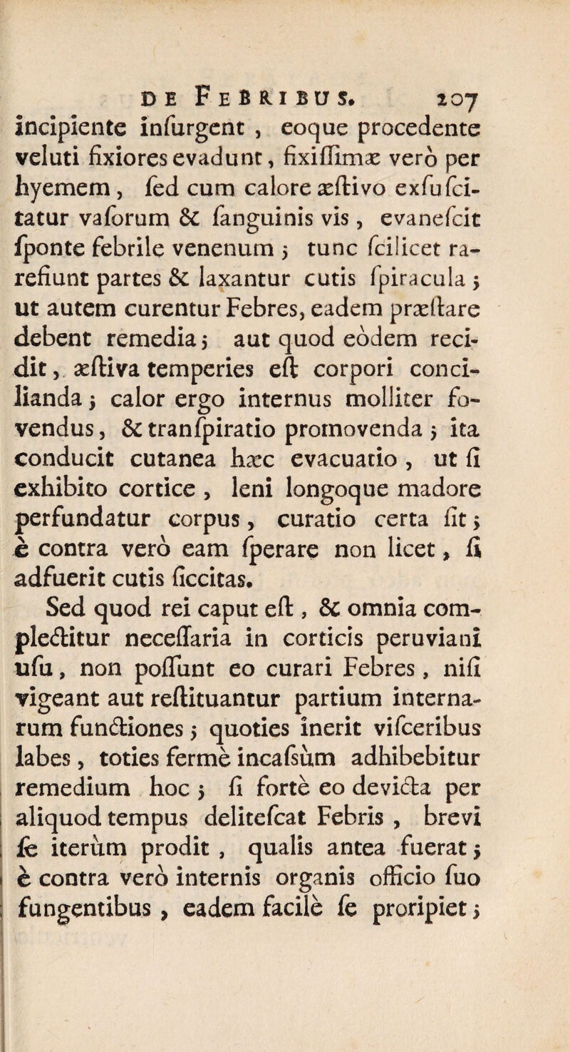 incipiente infurgent , eoque procedente veluti fixiores evadunt, fixiffimx vero per hyemem, fed cum calore seftivo exfu (ci¬ tatur vaforum & fanguinis vis, evanefcit fponte febrile venenum 5 tunc fcilicet ra¬ refiunt partes & laxantur cutis fpiracula 5 ut autem curentur Febres, eadem praedare debent remedia 5 aut quod eodem reci¬ dit, aedi va temperies eft corpori conci¬ lianda 3 calor ergo internus molliter fo¬ vendus , & tranfpiratio promovenda 5 ita conducit cutanea haec evacuatio , ut fi exhibito cortice , leni longoque madore perfundatur corpus, curatio certa fit > e contra vero eam fperare non licet > fi adfuerit cutis ficcitas. Sed quod rei caput eft , & omnia com¬ plectitur neceffaria in corticis peruviani ufu, non poflunt eo curari Febres, nifi vigeant aut reftituantur partium interna¬ rum fundiones 5 quoties inerit vifceribus labes, toties ferme incafsum adhibebitur remedium hoc 5 fi forte eo devicta per aliquod tempus delitefcat Febris , brevi fe iterum prodit , qualis antea fuerat 3 e contra vero internis organis officio fuo fungentibus, eadem facile fe proripiet >