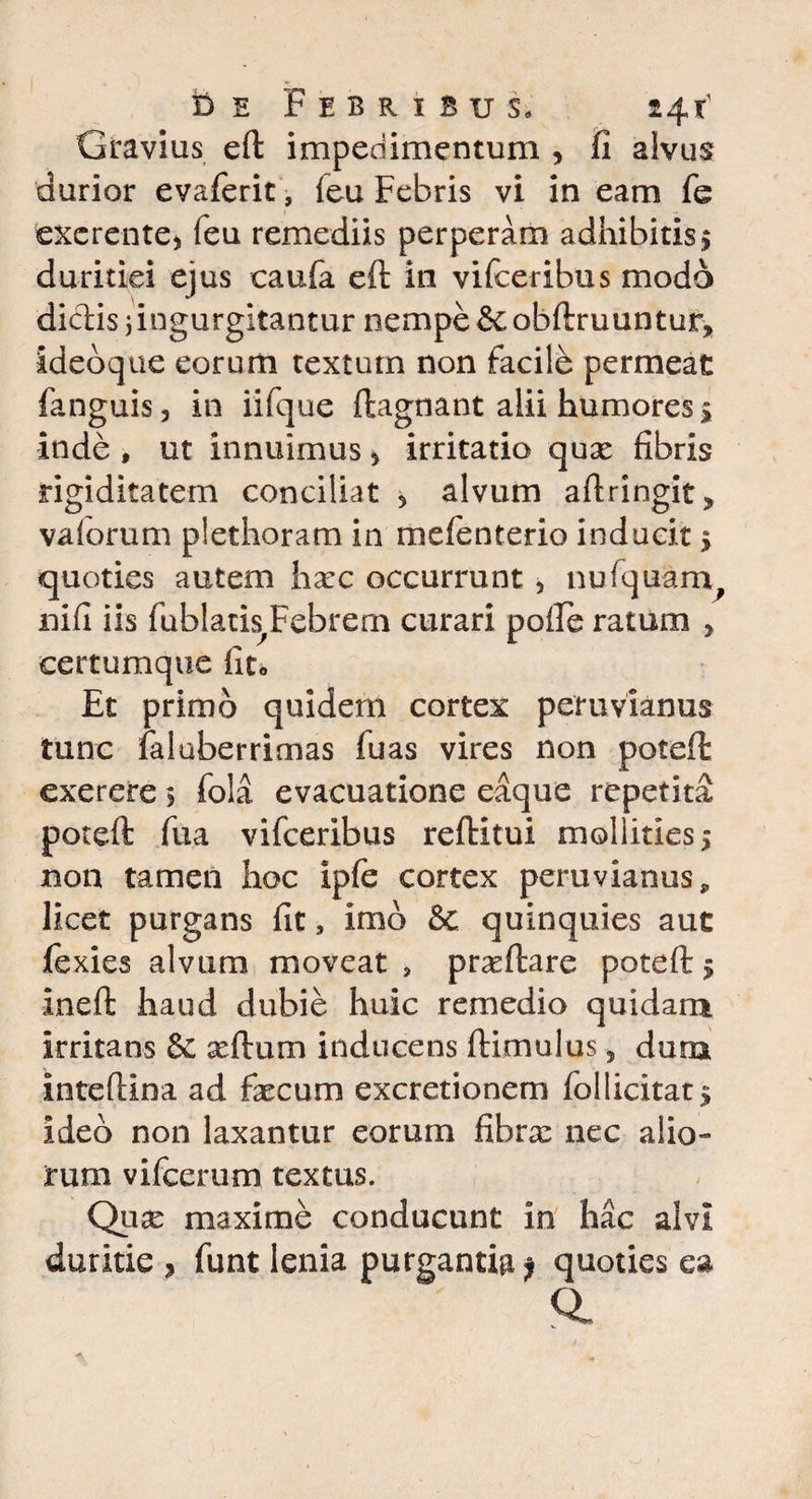 Gravius eft impedimentum , fi alvus durior evaferit, feu Febris vi in eam fe exercnte* feu remediis perperam adhibitis $ duritiei ejus caufa eft in vifceribus modo didis; ingurgitantur nempe & obftruuntur, ideo que eorum textum non facile permeat fanguis, in iifque ftagnant alii humores 1 inde , ut innuimus * irritatio qua: fibris rigiditatem conciliat 5 alvum aftringit» vaiorum plethoram in mefenterio inducit > quoties autem hxc occurrunt, nufquam, nifi iis fublatis,Febrern curari poiFe ratum y certumque fito Et primo quidem cortex peruvianus tunc faluberrimas fuas vires non poteft exerere > fola evacuatione eaque repetita poteft fua vifceribus reftitui mollities 5 non tamen hoc ipfe cortex peruvianus, licet purgans fit, imo & quinquies aut iexies alvum moveat , praeftare poteft 5 ineft haud dubie huic remedio quidam irritans & seftum inducens ftimulus 5 dum inteftina ad fecum excretionem follicitat 5 ideo non laxantur eorum fibra: nec alio¬ rum vifcerum textus. Qua: maxime conducunt in hac alvi duritie , funt lenia purgantia f quoties ea Ql