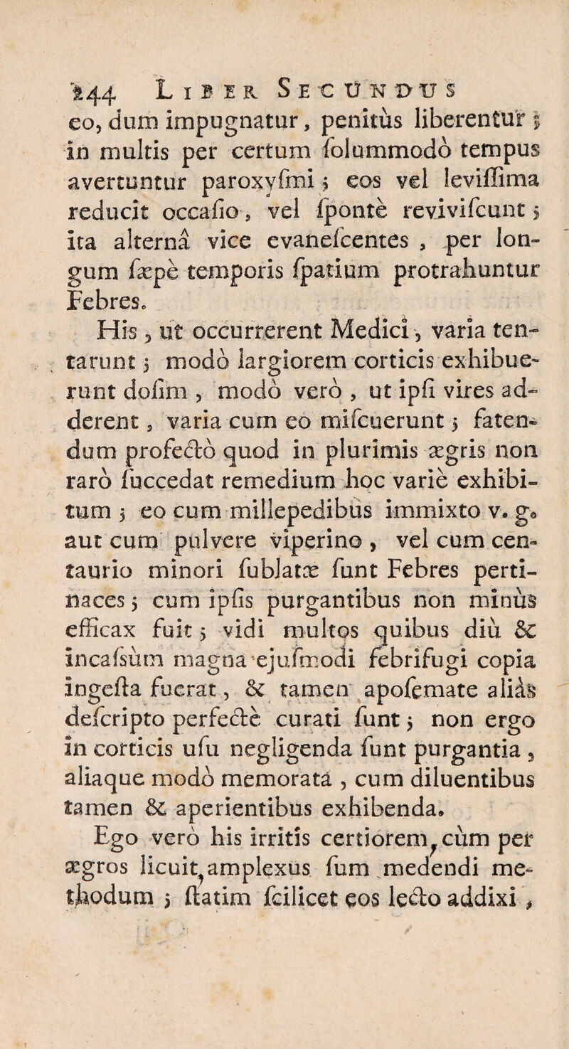 eo, dum impugnatur, penitus liberentur | in multis per certum lolummodo tempus avertuntur paroxyfmi $ eos vel leviffima reducit occafio , vel Iponte revivifcunt $ ita alterna vice evanefcentes , per lon¬ gum fxpe temporis {parium protrahuntur Febres, His 3 ut occurrerent Medici, varia ten¬ tarum 5 modo largiorem corticis exhibue¬ runt dolim , modo vero , ut ipfi vires ad» derent, varia cum eo mifcuerunt $ faten¬ dum profecto quod in plurimis aegris non raro fuccedat remedium hoc varie exhibi¬ tum 5 eo cum millepedibus immixto v. g* aut cum pulvere viperino , vel cum cen- taurio minori fublatx funt Febres perti¬ naces 5 cum ipfis purgantibus non minus efficax fuit 5 vidi multos quibus diu & Incaisum magna ejufmodi febrifugi copia ingefta fuerat, &: tamen apofemate aliis defcripto perfecte curati funt 5 non ergo in corticis ufu negligenda funt purgantia 5 aliaque modo memorata , cum diluentibus tamen aperientibus exhibenda. Ego vero his irritis certiorem^cum per aegros licuit^amplexus fum.medendi me¬ thodum 5 ftatim fcilicet eos ledo addixi,