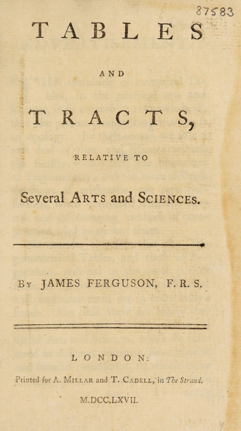 87?82; TABLE S  •- * it * AND TRAC T S, RELATIVE TO Several Arts and Sciences, By JAMES FERGUSON, F. R. S, LONDON: Printed for A. Millar and T. Capell5 in The Strand. M.DCC.LXVIL /