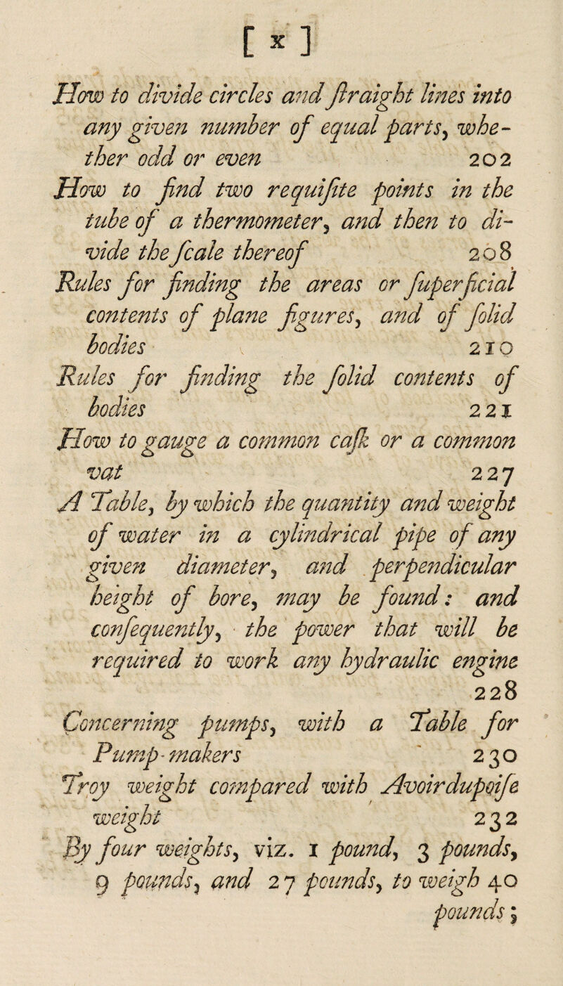 How to divide circles and Jlraight lines into any given number of equal parts, whe¬ ther odd or even 202 How to fnd two requifite points in the tube of a thermometer, and then to di¬ vide the fcale thereof 208 Rules for finding the areas or fuperfcial contents of plane figures, and of folid bodies 210 Rules for finding the folid contents of bodies 221 How to gauge a common cafk or a common vat 227 A Table, by which the quantity and weight of water in a cylindrical pipe of any given diameter, and perpendicular height of bore, may be found: and confequently, the power that will be required to work any hydraulic engine 228 Concerning pumps, with a Table for Pump-makers 230 Troy weight compared with Avoirdupoife weight 232 By four weights, viz. 1 pound, 3 pounds, 9 pounds} and 2 7 pounds, to weigh 40 3