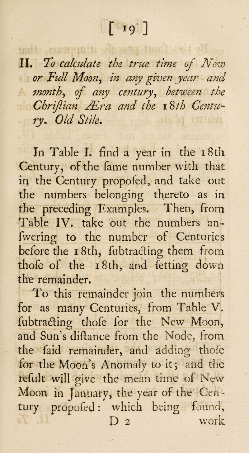 II. To calculate the true time of New or Full Moon, in any given year and month, of any century, between the Chrifian TEra and the 18th Centu¬ ry. Old Stile. In Table I. find a year in the 18th Century, of the fame number with that in the Century propofed, and take out the numbers belonging thereto as in the preceding Examples. Then, from Table IV. take out the numbers an- fwering to the number of Centuries before the 18th, fubtra&ing them from thofe of the 18th, and fetting down the remainder. To this remainder join the numbers for as many Centuries, from Table V. fubtra&ing thofe for the New Moon, and Sun’s diftance from the Node, from the faid remainder, and adding thofe for the Moon’s Anomaly to it; and the refult will give the mean time of New' Moon in January, the year of the Cen¬ tury propofed: which being found, D 2 work