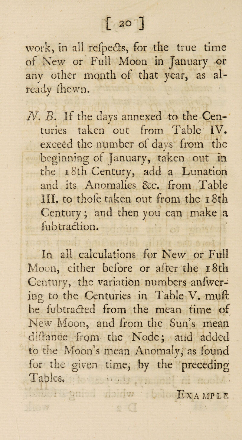 [ “ ] work, in all refpeds, for the true time of New or Full Moon in January or any other month of that year, as al¬ ready (hewn. N. B. If the days annexed to the Cen¬ turies taken out from Table IV. exceed the number of days from the beginning of January, taken out in the 18th Century, add a Lunation and its Anomalies See. from Table HI. to thole taken out from the 18th Century ; and then you can make a fubtradtion. 1 In all calculations for New or Full Moon, either before or after the i8th Century, the variation numbers anfwer- ing to the Centuries in Table V. mull be iubtraded from the mean time of New Moon, and from the Sun’s mean diftahee from the Node; and added to the Moon’s mean Anomaly, as found for the given time, by the preceding 'Fables. .
