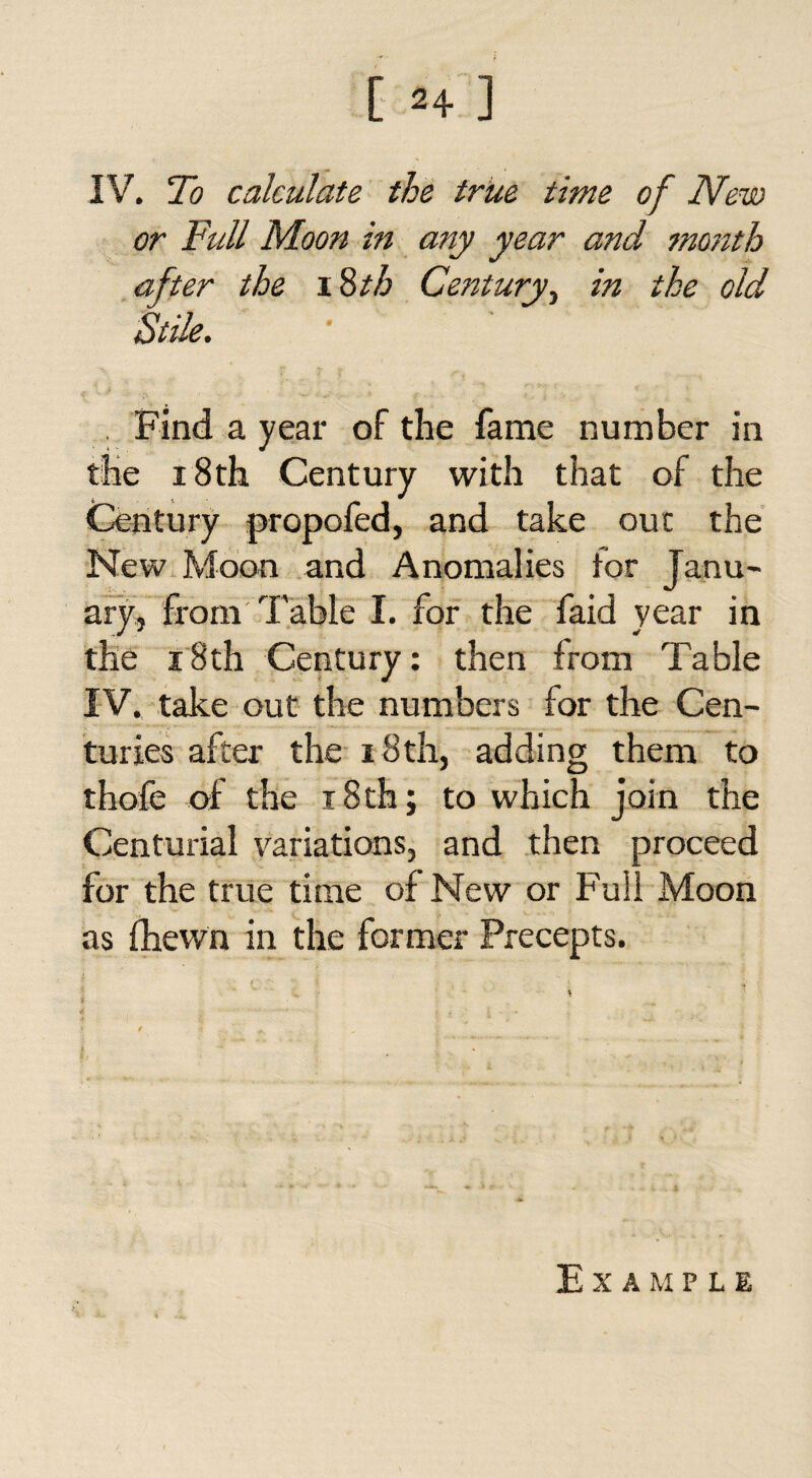 IV. To calculate the true time of New or Full Moon in any year and month after the \%th Century, in the old Stile. . Find a year of the fame number in the 18th Century with that of the Century propofed, and take out the New Moon and Anomalies for Janu¬ ary, from Table I. for the faid year in the 18th Century: then from Table IV. take out the numbers for the Cen¬ turies after the 18th, adding them to thofe of the i8th; to which join the Centurial variations, and then proceed for the true time of New or Full Moon as fhewn in the former Precepts. ' '■ d '■ V 9 if .... V- ^ „ j I. - 1 ' ..