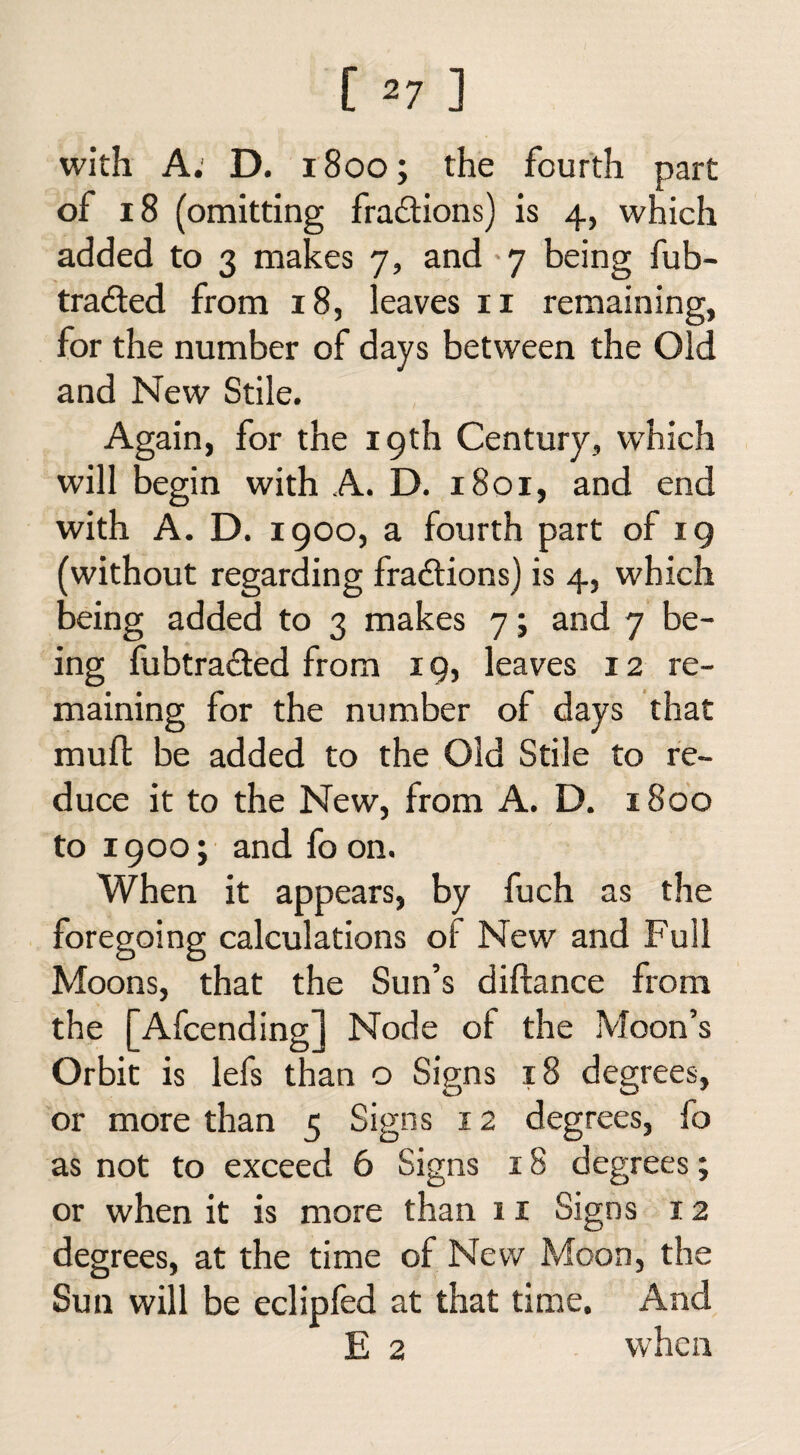 [ *7 ] with A: D. 1800; the fourth part of 18 (omitting fradtions) is 4, which added to 3 makes 7, and -7 being fub- tradfed from 18, leaves 11 remaining, for the number of days between the Old and New Stile. Again, for the 19th Century, which will begin with A. D. 1801, and end with A. D. 1900, a fourth part of 19 (without regarding fractions) is 4, which being added to 3 makes 7; and 7 be¬ ing fubtradted from 19, leaves 12 re¬ maining for the number of days that mud: be added to the Old Stile to re¬ duce it to the New, from A. D. 1800 to 1900; and fo on. When it appears, by fuch as the foregoing calculations ol New and Full Moons, that the Sun’s diftance from the [Afcending] Node of the Moon’s Orbit is lefs than o Signs 18 degrees, or more than 5 Signs 12 degrees, fo as not to exceed 6 Signs 18 degrees; or when it is more than 11 Signs 12 degrees, at the time of New Moon, the Sun will be eclipfed at that time. And E 2 when