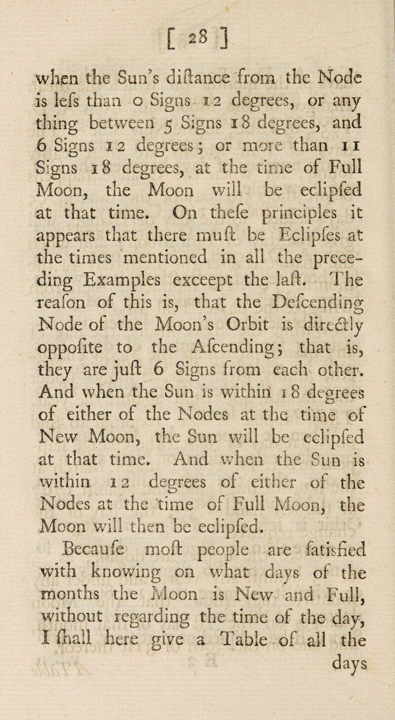 when the Sun’s diftance from the Node is lefs than o Signs 12 degrees, or any thing between 5 Signs 18 degrees, and 6 Signs 12 degrees; or more than n Signs 18 degrees, at the time of Full Moon, the Moon will be eclipfed at that time. On thefe principles it appears that there mu ft be Eclipfes at the times mentioned in all the prece¬ ding Examples exceept the laft. The reafon of this is, that the Defcending Node of the Moon’s Orbit is directly oppofite to the Afcending; that is, they are juft 6 Signs from each other. And when the Sun is within 1 8 degrees of either of the Nodes at the time of New Moon, the Sun will be eclipfed at that time. And when the Sun is within 12 degrees of either of the Nodes at the time of Full Moon, the Moon will then be eclipfed. Becaufe moft people are fatisfied with knowing on what days of the months the Moon is New and Full, without regarding the time of the day, I fhall here give a Table of all the ' . days