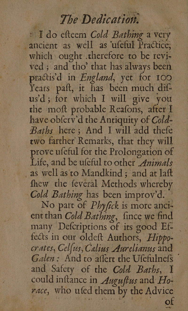 © Ido efteem Cold Bathing a very ancient as well as ‘ufeful Practice; » which ought .therefore to be revi- ~ ved; and tho’ that has always been -practisd in England, yet for 100 | Years paft, it has been much dif- usd; for which I will give you the moft probable Reafons, after I have obferv’d the Antiquity of Cold- Baths here; And J will add thefe two farther Remarks, that they will prove ufeful for the Prolongation of Life, and be ufeful to other Animals _as well asto Mandkind ; and at laft fhew the feveral Methods whereby Cold Bathing has been improv’d. — No part of Phy/ick is more anct- ent than Cold Bathing, fince we find many Defcriptions of its good Ef- _ fects in our oldeft Authors, Hippo- | erates, Cel{us, Calius Aurelianus and Galen: And to affert the Ufefulnefs © and Safety of the Cold Baths, 1 could inftance in Auguftus and Ho-- race, who ufed them by the Advice _ ee eR Lo AM) ty