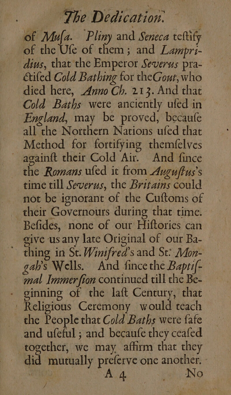of Mula. Pliny and Seneca teftify dius, that the Emperor Severus pra- ctifed Cold Bathing for theGout, who died here, Anno Ch. 213. And that Cold Baths were anciently ufed in England, may be proved, becaufe all the Northern Nations ufed that Method for fortifying themfelves ~ againft their Cold Air. And fince time till Severus, the Britains could not be ignorant of the Cuftoms of - _ their Governours during that time. Befides, none of our Hiftories can sive us any late Original of our Ba- ~ thing in Se. Wintfred’s and St? Mon- gab’s Wells. And fince the Baptif- mal Immerfion continued till the Be- - ginning of the laft Century, that Religious Ceremony would teach the People that Cold Baths were fafe and ufeful ; and becaufe they ceafed together, we may affirm that they _ did mutually preferve one another. - / es