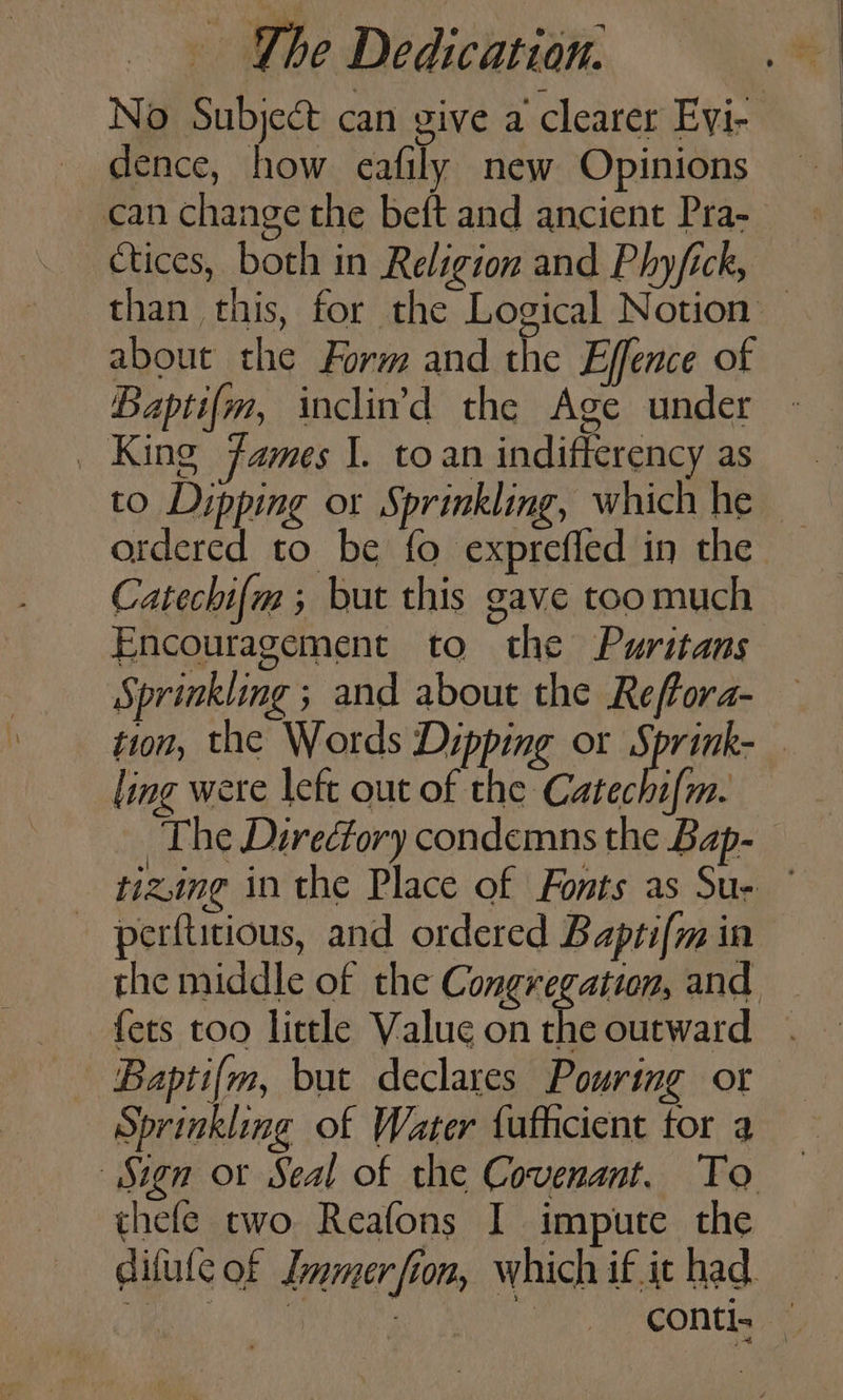 No Subject can give a clearer Eyi- _ dence, how eafily new Opinions can change the beft and ancient Pra- Ctices, both in Religion and Phyfick, than this, for the Logical Notion — about the Form and the Effence of Bapti{m, inclind the Age under _ King James J. toan indifferency as to Dipping or Sprinkling, which he — ordered to be fo exprefled in the Catechi{m ; but this gave toomuch Encouragement to the Puritans Sprinkling ; and about the Reffora- tion, the Words Dipping or Sprink- . ling were left out of the Catechi{m. The Directory condemns the Bap- tizing in the Place of Fonts as Su- © perftitious, and ordered Bapti(m in the middle of the Congregation, and {ets too little Value on the outward. Bapti{m, but declares Pouring or Sprinkling of Water {ufhcient for a Sign or Seal of the Covenant. To thefe two Reafons I impute the difule of Immerfion, which if.it had : : | | CON. —
