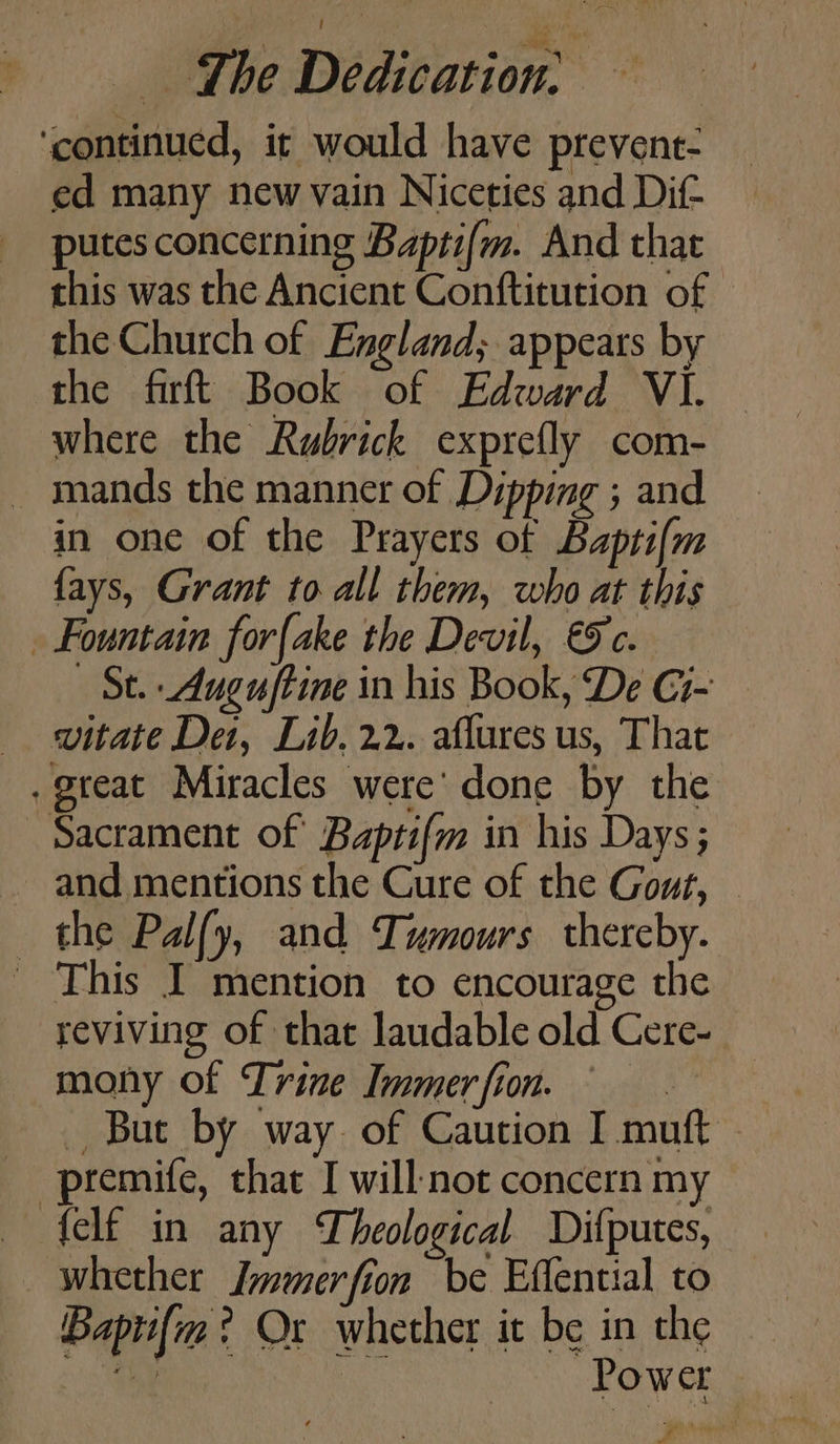 ‘continued, it would have prevent- ed many new vain Niceties and Dif putes concerning Baptifm. And that this was the Ancient Conftitution of | the Church of England; appears by the firftt Book of Edward VI. — where the Rubrick exprefly com- — mands the manner of Dipping ; and in one of the Prayers of Baptifm fays, Grant to all them, who at this Fountain forfake the Devil, &amp;c. St. -Auguftine in his Book, De Ci- vitate Det, Lib. 22. affures us, That . great Miracles were’ done by the Sacrament of Baptifm in his Days; ~ and mentions the Cure of the Gout, — the Palfy, and Tumours thereby. ' This I mention to encourage the reviving of that laudable old Cere- mony of Trine Immer fion. : _ But by way of Caution I muft -premife, that I will: not concern my felf in any Theological Difputes, whether Immerfion be Effential to Bapti{m ? Ox whether it be in the RR Power