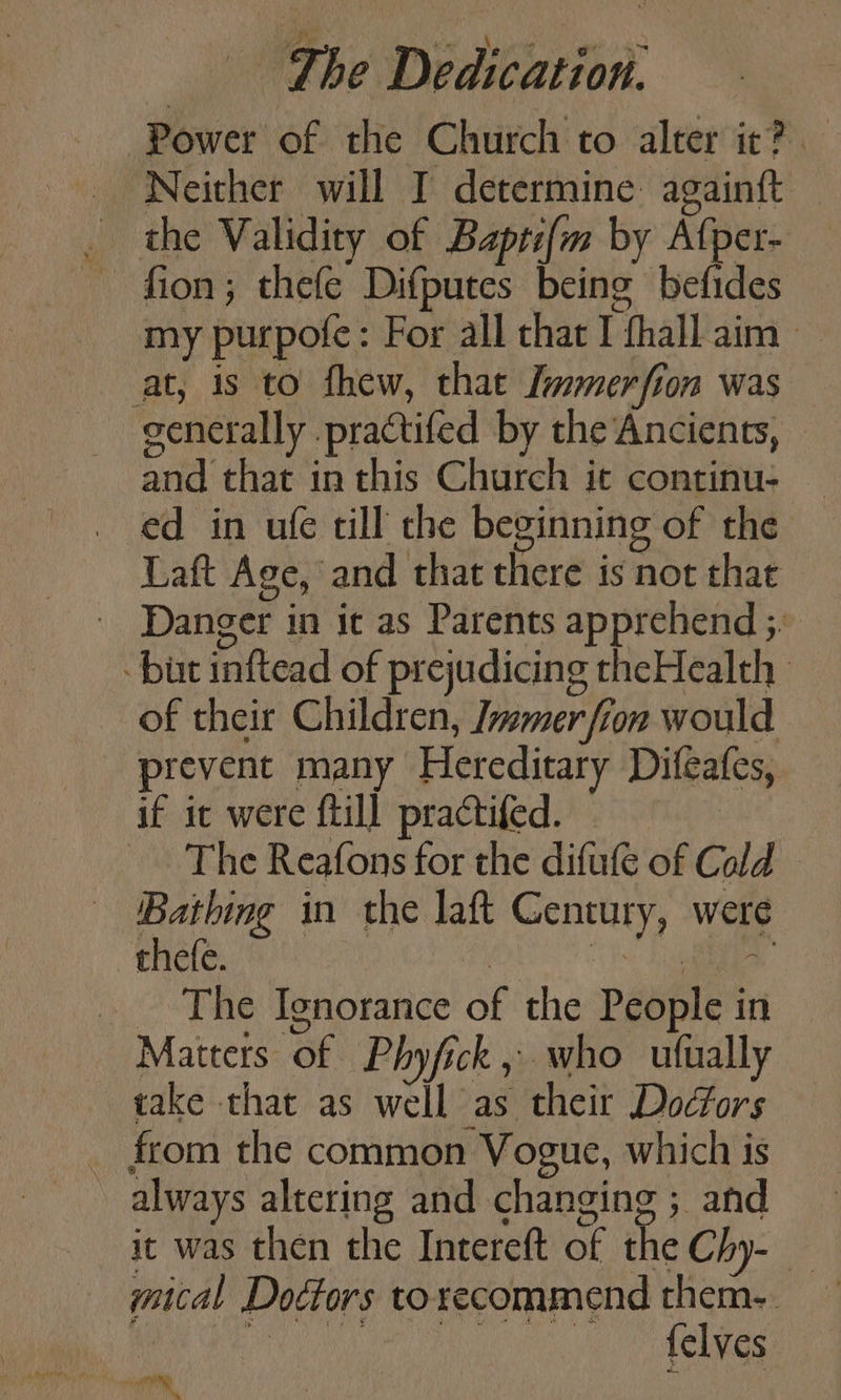 Power of the Church to alter it? Neither will I determine againft — the Validity of Bapti{m by Afper- — fion; thefe Difputes being befides my purpofe: For all that I thall aim | at, 1s to fhew, thae Immerfion was generally .practifed by the Ancients, - and that in this Church it continu- ed in ufe till che beginning of the Laft Age, and that there is not that - Danger in it as Parents apprehend ;. - bist inftead of prejudicing theHealth of their Children, Immer fron would prevent many Hereditary Difeafes, if ic were ftill practifed. — _ The Reafons for the difufe of Cald — Bathing in the laft Century, were thefe. . is Sa The Ignorance of the People in Matters of Phyfick , who ufually take that as well as their Docfors _ from the common Vogue, which is ~ always altering and changing ; and gical Dottors to recommend them. | felves