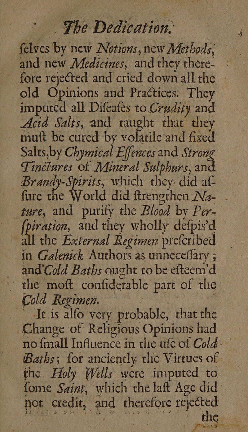 ~ fore rejected and cried down all the old Opinions and Practices. They imputed all Difcafes to Crudity and muft be cured by volatile and fixed Salts, by Chymical Effences and Strong Tinctures of Mineral Sulphurs, and Brandy-Spirits, which they: did af- ture, and purify the Blood by Per- fei and they wholly defpis’d all the External Regimen preicribed in Galenick Authors as unneceffary ; _ and‘Cold Baths ought to be efteem’d -. the moft confiderable part of the Cs eee a It is alfo very probable, that the Change of Religious Opinions had Baths; for anciently. the Virtues of the Holy Wells were imputed to not credit, and therefore rejected cs A ee a: ‘ A a Br ge sy ERO hm a the