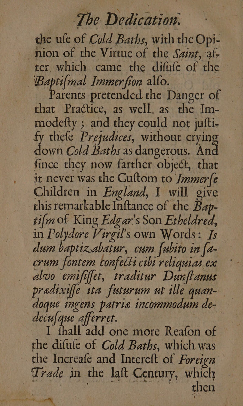 the ule of Cold Baths, with the Opi- ter. which came the difufe of the — 'Baptsi(mal Immer fion alto. he Parents pretended the Danger of _ that Practice, as well. as the Im- modefty ; and they could not jufti- fy thele Prejudices, without crying — down Cold Baths as dangerous. And fince they now farther objeét, that it never was the Cuftom to Jmmerfe Children in England, I will give this remarkable Inftance of the Bap- _ ti{mok King Edgar’s Son Etheldred, in Polydore Virgil's own Words: Is dum baptiz.abatur, cum {ubito in {a- crum fontem confectt cbt reliquias ex _ alvo emififet, traditur Dunftanus — pradixif[e ua futurum ut ille quan- doque ingens patria incommodum de- decufque afferret. | the difufe of Cold Baths, which was the Increafe and Intereft of Foreign Trade in the laft Century, which Nt Ga ease ica me