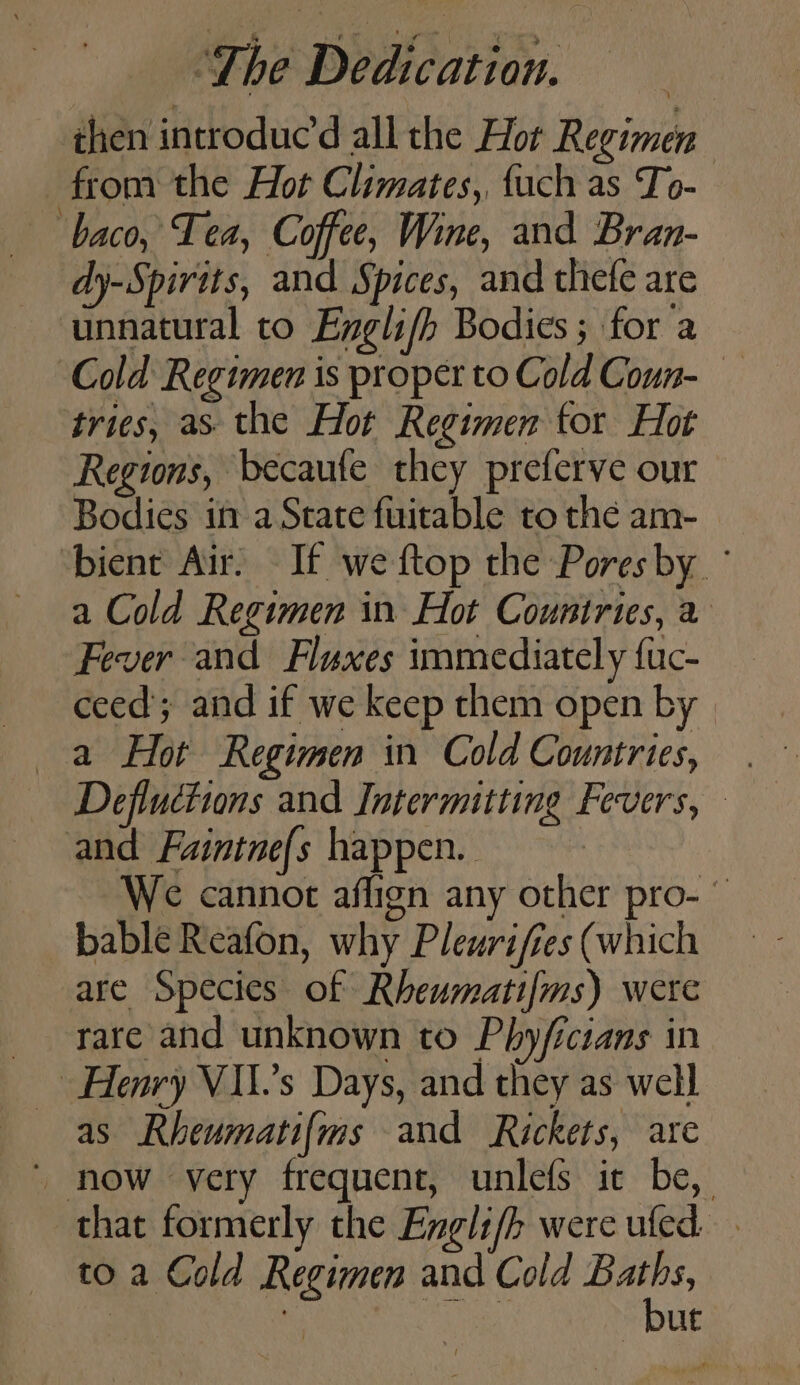 then introduc all the Hor Regimen from the Hot Climates, fuch as To- ‘baco, Tea, Coffee, Wine, and Bran- dy-Spirits, and Spices, and thefe are unnatural to Englifh Bodies ; for a Cold Regimen is proper to Cold Coun- tries, as the Hot Regimen tor Hot Regions, becaute they preferve our Bodies if a State fuitable to thé am- bient Air, If we ftop the Pores by a Cold Regimen in Hot Countries, a Fever and Fluxes immediately fuc- ceed; and if we keep them open by | a Hot Regimen in Cold Countries, Defluctions and Intermitting Fevers, and Faintne{s happen. We cannot aflign any other pro- © bable Reafon, why Pleurifres (which are Species of Rheumatifms) were rare and unknown to Phy/fictans in Henry VII.’s Days, and they as well as Rheumatif{ms and Rickets, are ~ now very frequent, unlefs it be, that formerly the Engli/h were ufed to a Cold Regimen and Cold ene | . ut