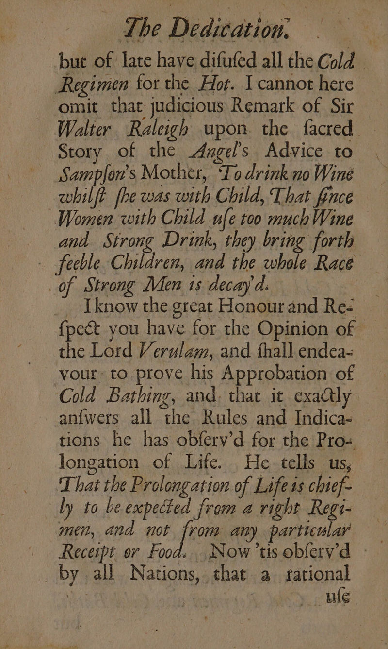 but of late have difufed all the Cold Regimen for the Hor. I cannot here omit that judicious Remark of Sir Walter Raleigh upon. the facred Story, of the Angel's Advice to Sampfon’s Mother, ‘To drink no Wine whilft fhe was with Child, That fince Women with Child ufe too much Wine and Strong Drink, they bring forth — feeble Children, and the whole Race of Strong Men isdecayds _ Iknow the great Honour and Res fpect you have for the Opinion of — the Lord Verulam, and thall endea- vour- to prove his Approbation of Cold Bathing, and. that it exactly anfwers all the Rules and Indica- | tions he has obferv’d for the Pro= longation of Life. He tells us, That the Prolongation of Life is chief~ ly to be expected from a right Regi- men, and not from any particular by all Nations, that a sational