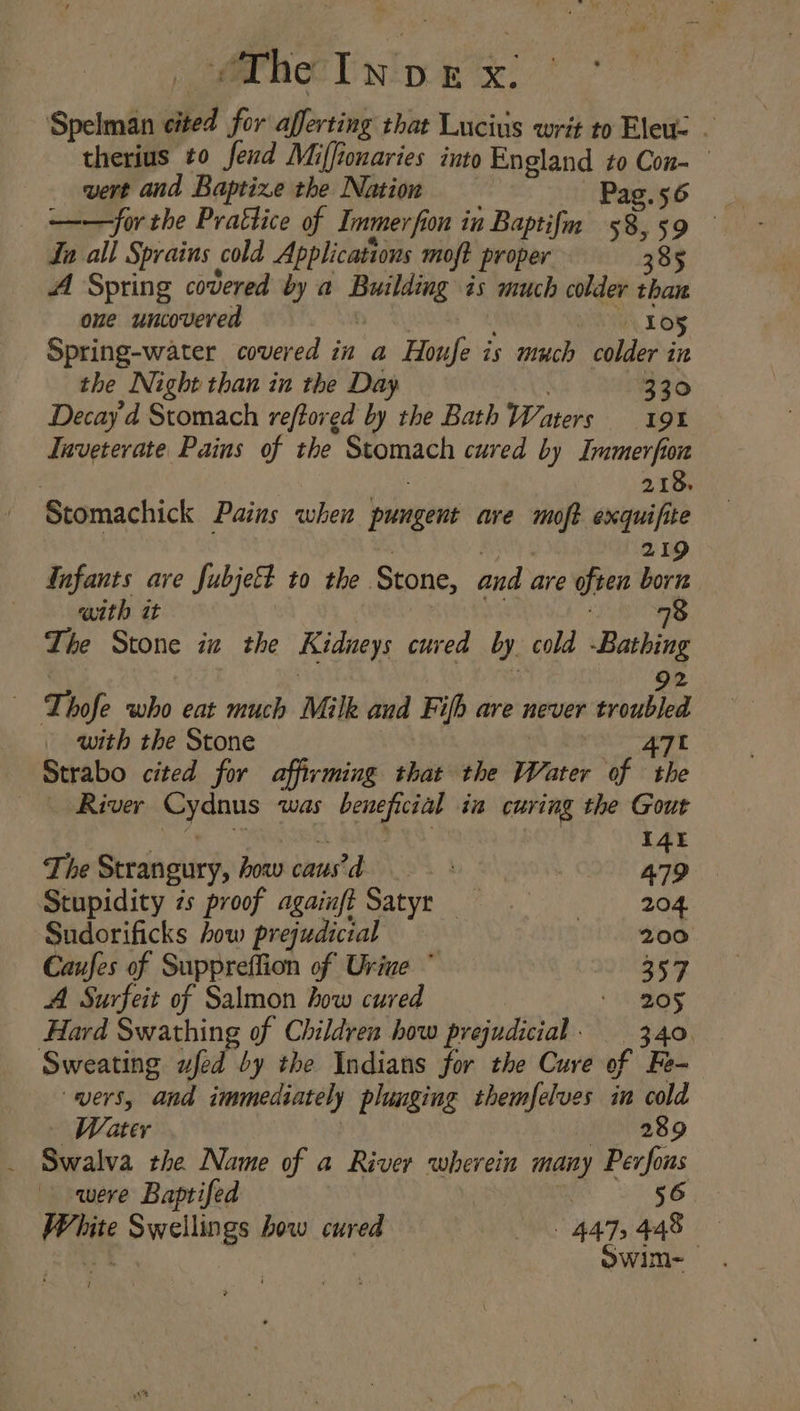 Spelman shed for afferting that Lucius writ to Eleu- - therius to fend Miffionaries into England to Con- vert and Baptize the Nation Pag.56 ——for the Prattice of Immer fi on in Baptifm 58,59 Ln all Sprains cold Applications moft proper 385 A Spring covered by a ana: as much colder than one uncovered LO§ Spring-water covered in a Houfe is much colder in the Night than in the Day 330 Decay'd Stomach reftored by the Bath Waters 19% Iaveterate Pains of the eae cured by Immerfion ‘Stomachick Pains when {lmaoo are ~ mitolh : Tafants ave fubjett to the Stone, and. are often br Tie Stone in the Kidneys cured by. cold Baning | Thofe who eat much Milk aud Fifh are never sroubled with the Stone 47t Strabo cited for affirming that the Water of the | River whe a was ees ia curing the Gout 14 The Strangury, hoav caus’d 479 Stupidity 7s proof againft Satyr 204. Sudorificks how prejudicial 200 Caufes of Suppreffion of Urine ° 357 A Surfeit of Salmon how cured 205 Hard Swathing of Children how prejudicial: 3.40. Sweating wfed by the Indians for the Cure of Fe- vers, and immediately plunging themfelves in cold — Water 289 Swalva the Name of a River wherein many Perfous were Baptifed 56 White Swellings bow cured 4475448 i | Owim-
