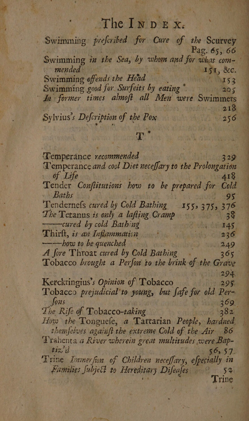 ot hee pie x. ) Swimming prefcribed for Cure of the Scurvey How the Tonguefe, @.Tartarian People, havdned, ee 2 ne alee ll Pag. 65, 66 — Swimming in the Sea, by cular and pea Oke com= mended - ; 5 ee. Swimming offends the Head rss Swimming good for. Surfeits by eating * Bit: he hh former. times almoft all Men were Swimmers — i 218 Sylvius’s Defcription of the Pox ‘A 235oe T 2 et ‘emperance ce ininde 329 ‘Temperance and cool Diet necefJary to the Prolongaliae Life 418 Tender Conflitutions how to be ei for Cold Baths. , l= Tendernefs cured by Cold Bathing 155, 375s 376 — The Tetanus is only a lafting Cramp 38 ———cured by cold Bathing — 2 idk 145. Thirk, is ax Inflammation | oA 236 ~——how to be quenched 249 A fore Throat cured by Cold Bathing . 365 Tobacco brought a Perfor to the brink of the Grave bye Kercktingius’s Opinion of Tobacco 295 Tepacey prejudicial to young, but fafe for old Per= 075 : eas 369. The Rife of Tobacco-taking we yee Drahenta a River wherein great multitudes were Bap- ‘Trine Limimer fion of Children neceffary, efpecially in Pies ere to Hereditars Difeafes | i 5% A rine /