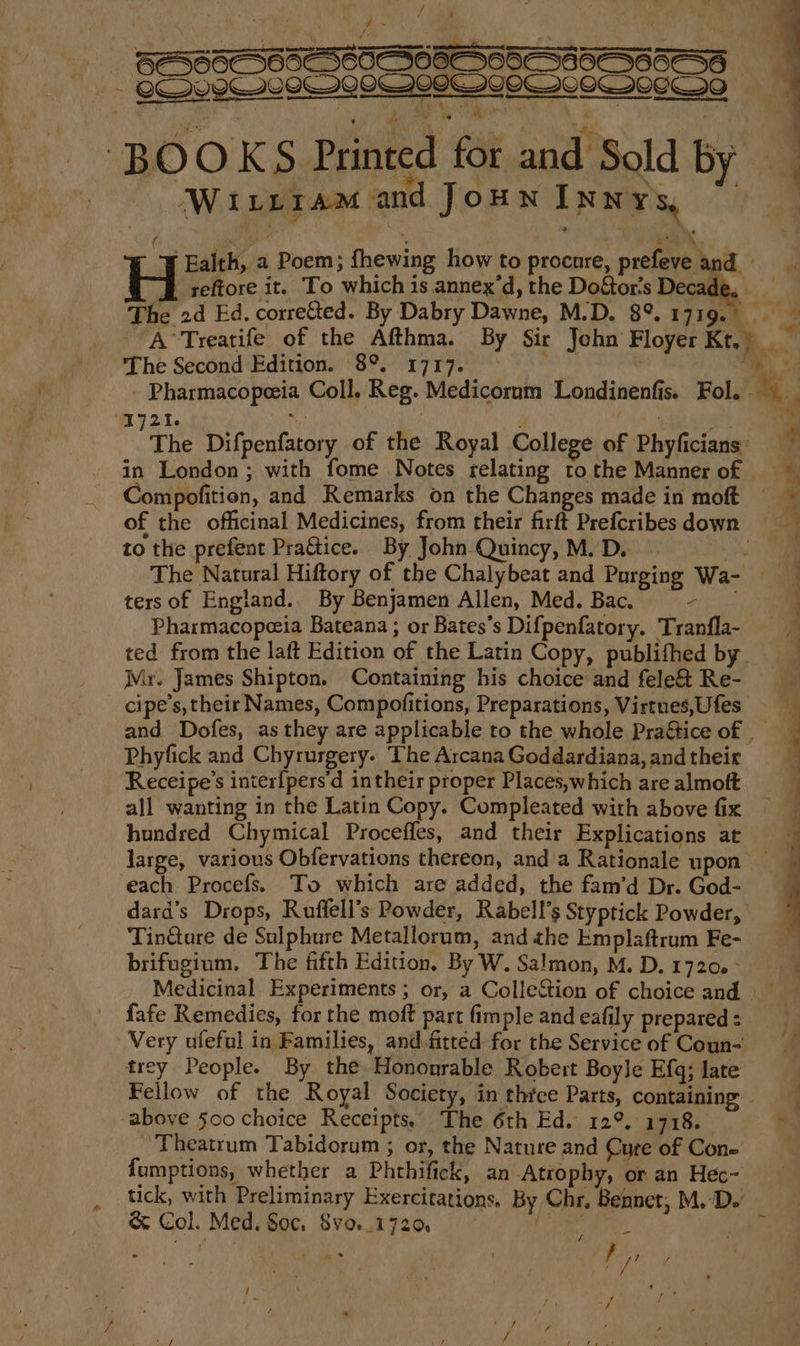 Fi ! y) i / i] F , o BERSSASSADEEAS OORT OSS GOEASG5ASS Ms Ses istclastetslanteleleslsloesioilasteltentorciants : eT me ah, or, oa ¥ ‘ae ge ans e a ‘BOOKS Printed for and Sold by Wirrram and Joun Innys, ( ; k \ H Ealth, a Poem; fhewing how to procnre, prefeve io reftore it. To which is annex’d, the Do&amp;or’s Deca¢ e 2d Ed. correted. By Dabry Dawne, M.D. 8°. 1719. S -A°Treatife of the Afthma. By Sir John Floyer Kt.) ™ The Second Edition. 8°. 1717. hi - Pharmacopeeia Coll. Reg. Medicorum Londinenfis. Fol. Ah 1j21. ie vtis aoe The Difpenfatory of the Royal College of Phyficians: % in London ; with fome Notes relating tothe Mannerof — Compofition, and Remarks on the Changes made in moft of the officinal Medicines, from their firft Prefcribesdown to the prefent PraGice. By John Quincy, M. D. ae The Natural Hiftory of the Chalybeat and Purging Wa-  ters of England.. By Benjamen Allen, Med. Bac. +) iis j Pharmacopeeia Bateana ; or Bates’s Difpenfatory. Tranfla~ ted from the laft Edition of the Latin Copy, publifhed by Mr. James Shipton. Containing his choice and fele&amp; Re- cipe’s, their Names, Compofitions, Preparations, Virtues,Ufes _ and Dofes, as they are applicable to the whole Pra&amp;tice of | Phyfick and Chyrurgery. ‘The Arcana Goddardiana, and their Receipe’s inter{pers'd intheir proper Places,which are almoft all wanting in the Latin Copy. Compleated with above fix hundred Chymical Proceffes, and their Explications at large, various Obfervations thereon, and a Rationale upon — ‘each Procefs. To which are added, the fam’d Dr. God- dard’s Drops, Ruffell’s Powder, Rabell’s Styptick Powder, Tintare de Sulphure Metallorum, andahe Emplaftram Fe- brifugium, The fifth Edition, By W. Salmon, M.D.1720.° Medicinal Experiments ; or, a ColleStion of choice and fafe Remedies, for the moft part fimple and eafily prepared : Very ufleful in Families, and-fitted for the Service of Coun- trey People. By the Hononrable Robert Boyle Efq; late Fellow of the Royal Society, in three Parts, containing -above 500 choice Receipts. The 6th Ed. 12°. 1718. ‘Theatrum Tabidorum ; or, the Nature and Cure of Cone fumptions, whether a Phthifick, an-Atrophy, or an Hec- tick, with Preliminary Exercitations. By Chr, Bennet, M.D. &amp; Col. Med. Soc. 8vo..172@ fee be: . - ae
