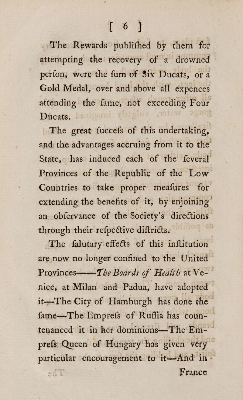 The Rewards publifhed by them for attempting the recovery of a drowned perfon, were the fum of Six Ducats, or a Gold Medal, over and above all expences attending the fame, not exceeding Four Ducats. The great fuccefs of this undertaking, and the advantages accruing from it to the State, has induced each of the feveral Provinces of the Republic of the Low Countries to take proper meafures for extending the benefits of it, by enjoining an obfervance of the Society’s diredtions through their refpedtive diftridts. The falutary effedts of this inftitution are now no longer confined to the United Provinces-jthe Boards of Health at Ve¬ nice, at Milan and Padua, have adopted it—The City of Hamburgh has done the fame—/The Emprefs of Ruflia has coun¬ tenanced it in her dominions—The Em¬ prefs Queen of Plungary has given very particular encouragement to it—And in France
