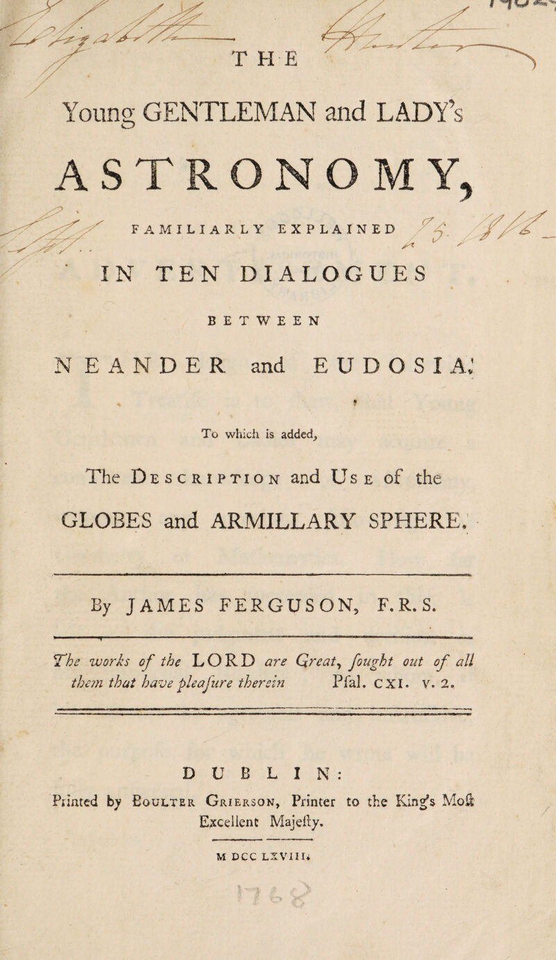 Young GENTLEMAN and LADY’s FAMILIARLY EXPLAINED >^r s IN TEN DIALOGUES BETWEEN N EANDER and EUDOSI A.’ To which is added. The Description and Us e of the GLOBES and ARMILLARY SPHERE. By JAMES FERGUSON, F. R. S. The works of the LORD are Great, fought out of all them thut have'Joleafure therein Pfal. CXI. v. 2. DUBLIN: Panted by Boulter Grierson, Printer to the King’s Moil Excellent Majefty. U DCC LXVIIli