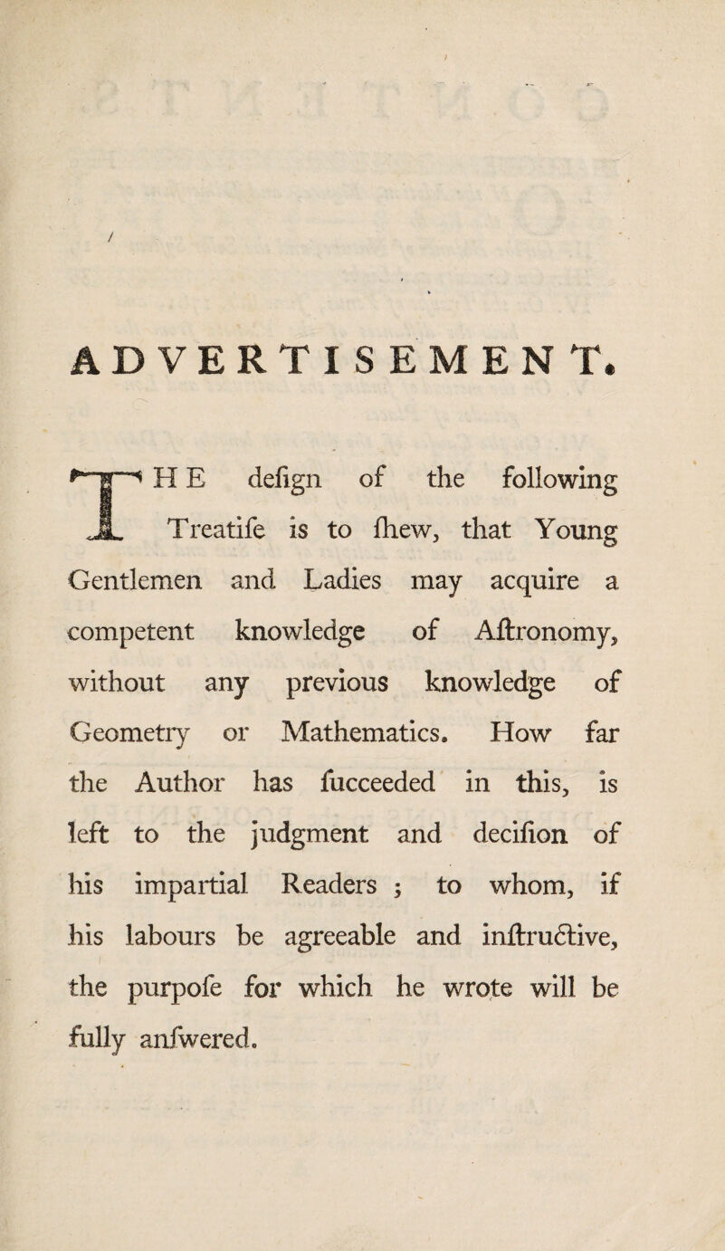 / ADVERTISEMENT. ^ H E defign of the following A Treatife is to fhew, that Young Gentlemen and Ladies may acquire a competent knowledge of Aftronomy, without any previous knowledge of Geometry or Mathematics. How far the Author has fucceeded in this, is left to the judgment and decilion of his impartial Readers ; to whom, if his labours be agreeable and inflxudfive, the purpofe for which he wrote will be fully anfwered.