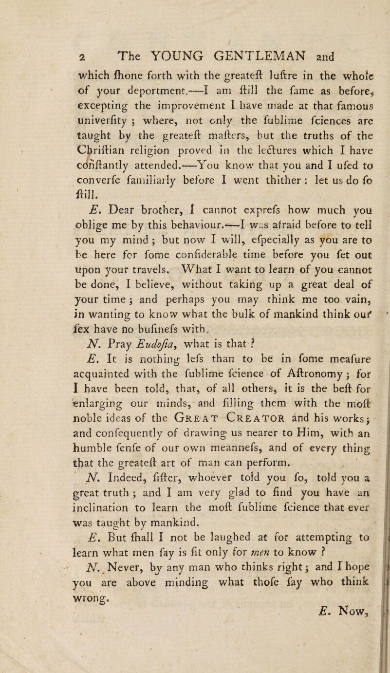 which fhone forth with the greatefl luftre in the whole of your deportment.-—I am ftill the fame as before* excepting the improvement I have made at that famous univerfity ; where, not only the fublime fciences are taught by the greatefl mailers, but the truths of the Cbriflian religion proved in the feclures which I have cdnflantly attended.—You know that you and I ufed to converfe familiarly before I went thither : let us do fo ftill. Ei Dear brother, I cannot exprefs how much you oblige me by this behaviour.-—I was afraid before to tell you my mind ; but now I will, efpecially as you are to be here for fome confiderable time before you fet out upon your travels. What I want to learn of you cannot be done, I believe, without taking up a great deal of your time $ and perhaps you may think me too vain, in wanting to know what the bulk of mankind think ouf lex have no bufmefs with, N, Pray Eudofia, what is that ? E. It is nothing lefs than to be in fome meafure acquainted with the fublime fcience of Allronomy ; for I have been told, that, of all others, it is the bell for enlarging our minds, and filling them with the molb noble ideas of the Great Creator and his works5 and confequently of drawing us nearer to Him, with an humble fenfe of our own meannefs, and of every thing that the greatefl art of man can perform. N. Indeed, filler, whoever told you fo, told you a great truth ; and I am very glad to find you have an inclination to learn the molt fublime fcience that ever was taught by mankind. E. But fhall I not be laughed at for attempting to learn what men fay is fit only for men to know ? N. Never, by any man who thinks right; and I hope i you are above minding what thofe fay who think j| wrong. E. Now,