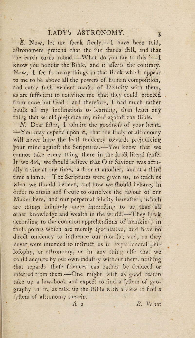t - T ' E. Now, let me fpeak freely.-—I have been told, aftronomers pretend that the Am ftands ftill, and that the earth turns rotmd.—What do you fay to this ?-—I know you honour the Bible, and it afterts the contrary,, Now, I fee fo many things in that Book which appear to me to be above all the powers of human compofition, and carry fuch evident marks of Divinity with them, as are fufficient to convince me that they could proceed . from none but God : and therefore, I had much rather baulk all my inclinations to learning, than learn any thing that would prejudice my mind againft the Bible. N. Dear After, I admire the goodnefs of your heart. —You may depend upon it* that the ftudy of aftronomy will never have the leajft tendency towards prejudicing your mind againft: the Scriptures.-—You know that we cannot take every thing there in the ftridl literal fenfe. If we did, we fhould believe that Our Saviour was actu¬ ally a vine at one time, a door at another, and at a third time a lamb. The Scriptures were given us, to teach us what we fhould believe, and how we fhould behave, in order to attain and fecure to ourfelves the favour of jour Maker here, and our perpetual felicity hereafter ; which are things inftnitely more interefting to us than all other knowledge and wealth in the world.-—They fpeak according to the common apprehenfions of mankind, in thofe points which are merely fpeculative, and have no diredt tendency to influence our morals ; and, as they never were intended to inftrudl us in experimental phi— lofophy, or aftronomy, or in any thing elfe that we could acquire by our own induftry without them, nothing that regards thefe fciences can rather be deduced or inferred from them.—-One might rvith as good reafon take up a law-book and expecB to And a fyftem of geo¬ graphy in it, as take up the Bible with a view to find a fyftem of aftronomy therein. A 2 E. What