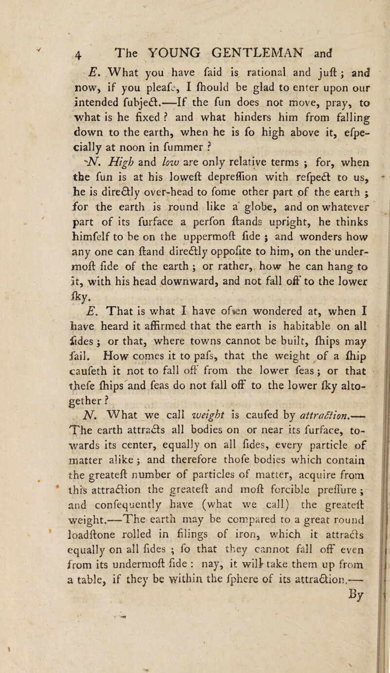 E» What you. have Laid is rational and juft; and now, if you pleafe, I fhould be glad to enter upon our intended fubje£L«—If the fun does not move, pray, to what is he fixed ? and what hinders him from falling down to the earth, when he is fo high above it, efpe- cially at noon in fummer ? JST. High and low are only relative terms ; for, when the fun is at his loweft depreflion with refpetft to us, he is dire£Hy over-head to fome other part of the earth ; for the earth is round like a globe, and on whatever part of its furface a perfon ftands upright, he thinks himfelf to be on the uppermoft fide ; and winders how any one can ftand diredtly oppofite to him, on the under- moft fide of the earth ; or rather, how he can hang to it, with his head downward, and not fall off to the lower fky. E, That is what I have of*en wondered at, when I have heard it affirmed that the earth is habitable on all fides ; or that, where towns cannot be built, fhips may fail. How comes it to pafs, that the weight of a ffiip caufeth it not to fall off from the lower feas; or that thefe fhips and feas do not fall off to the lower fky alto¬ gether ? N, What we call weight is caufed by attraction.— The earth attracts all bodies on or near its furface, to¬ wards its center, equally on all Tides, every particle of matter alike ; and therefore thofe bodies which contain the greateft number of particles of matter, acquire from this attraction the greateft and moft forcible prefTure ; and confequently have (what we call) the greateft weight.—'The earth may be compared to a great round loadftone rolled in filings of iron, which it attracts equally on all fides ; fo that they cannot fall off even from its undermoft fide : nay, it will take them up from a table, if they be within the fphere of its attra&ion.—