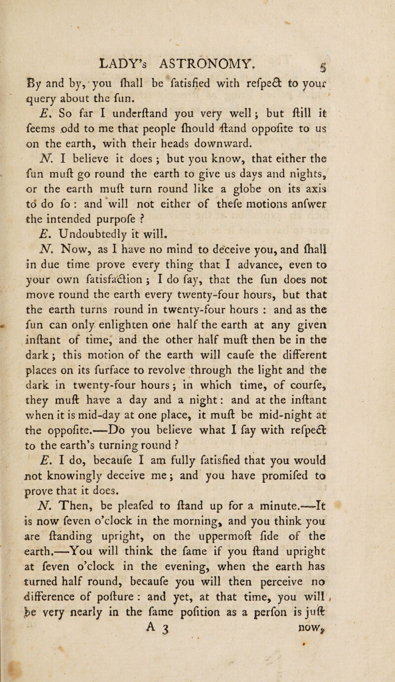 By and by, * you fhall be fatisfjed with refpedt to your query about the fun, E. So far I underftand you very well; but Hill it feems odd to me that people fhould ftand oppofite to us on the earth, with their heads downward. N. I believe it does ; but you know, that either the fun muft go round the earth to give us days and nights, or the earth muft turn round like a globe on its axis to do fo : and will not either of thefe motions anfwer the intended purpofe ? E. Undoubtedly it will. N. Now, as I have no mind to deceive you, and (hall in due time prove every thing that I advance, even to your own fatisfadtion j I do fay, that the fun does not move round the earth every twenty-four hours, but that the earth turns round in twenty-four hours : and as the fun can only enlighten one half the earth at any given inftant of time, and the other half muft then be in the dark; this motion of the earth will caufe the different places on its furface to revolve through the light and the dark in twenty-four hours; in which time, of courfe, they muft have a day and a night: and at the inftant when it is mid-day at one place, it muft be mid-night at the oppofite.—Do you believe what I fay with refpedt to the earth’s turning round ? E. I do, becaufe I am fully fatisfied that you would not knowingly deceive me; and you have promifed to prove that it does. N. Then, be pleafed to ftand up for a minute.~It is now feven o’clock in the morning, and you think you are ftanding upright, on the uppermoft fide of the earth.-—You will think the fame if you ftand upright at feven o’clock in the evening, when the earth has turned half round, becaufe you will then perceive no difference of pofture : and yet, at that time, you will« be very nearly in the fame pofition as a perfon is juft A 3 now,