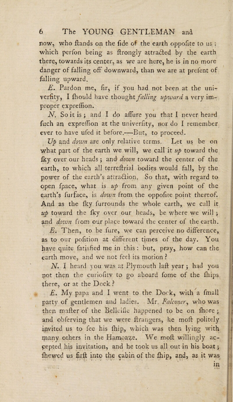 now, who {lands on the fide of the earth oppofite to us : which perfon being as flrongiy attracted by the earth there, towards its center, as we are here, he is in no more danger of failing off downward, than we are at prefent of falling upward. E. Pardon me, fir, if you had not been at the uni- verfity, I fhould have thought falling upward a very im¬ proper expreffion. N. So it is j and I do affure you that I never heard fuch an expreffion at the univerfity, nor do I remember ever to have ufed it before.-—But, to proceed. Up and down are only relative terms. Let us be on what part of the earth we will, we call it up toward the fky over our heads ; and down toward the center of the earth, to which all terreffria! bodies would fall, by the power of the earth’s attradlion. So that, with regard to open fpace, what is up from any given point of the earth’s furface, is down from the oppofite point thereof. And as the fky furrounds the whole earth, we call it up toward the fky over our heads, be where we will y and down from our place toward the center of the earth. E. Then, to be fure, we can perceive no difference, as to our pofition at different times of the day. You have quite fatisfied me in this : but, pray, how can the earth move, and we not feci its motion ? N. I heard you was at Plymouth lafl year ; had you pot then the curiofrtv to go aboard foine of the fhips there, or at the Dock ? £. My papa and I went to the Dock, with a fmall party of gentlemen and ladies. Mr. Falconer, who was then mafter of the Belkifie happened to be on fhore ; and ohferving that we were {Dangers, he moff politely invited us to fee his fhip, which was then lying with tnany others in the Hamoaze. We moff willingly ac¬ cepted his invitation, and he took us all out in his boat; fhewed us firff into the cabin of the fhip, and, as it was in