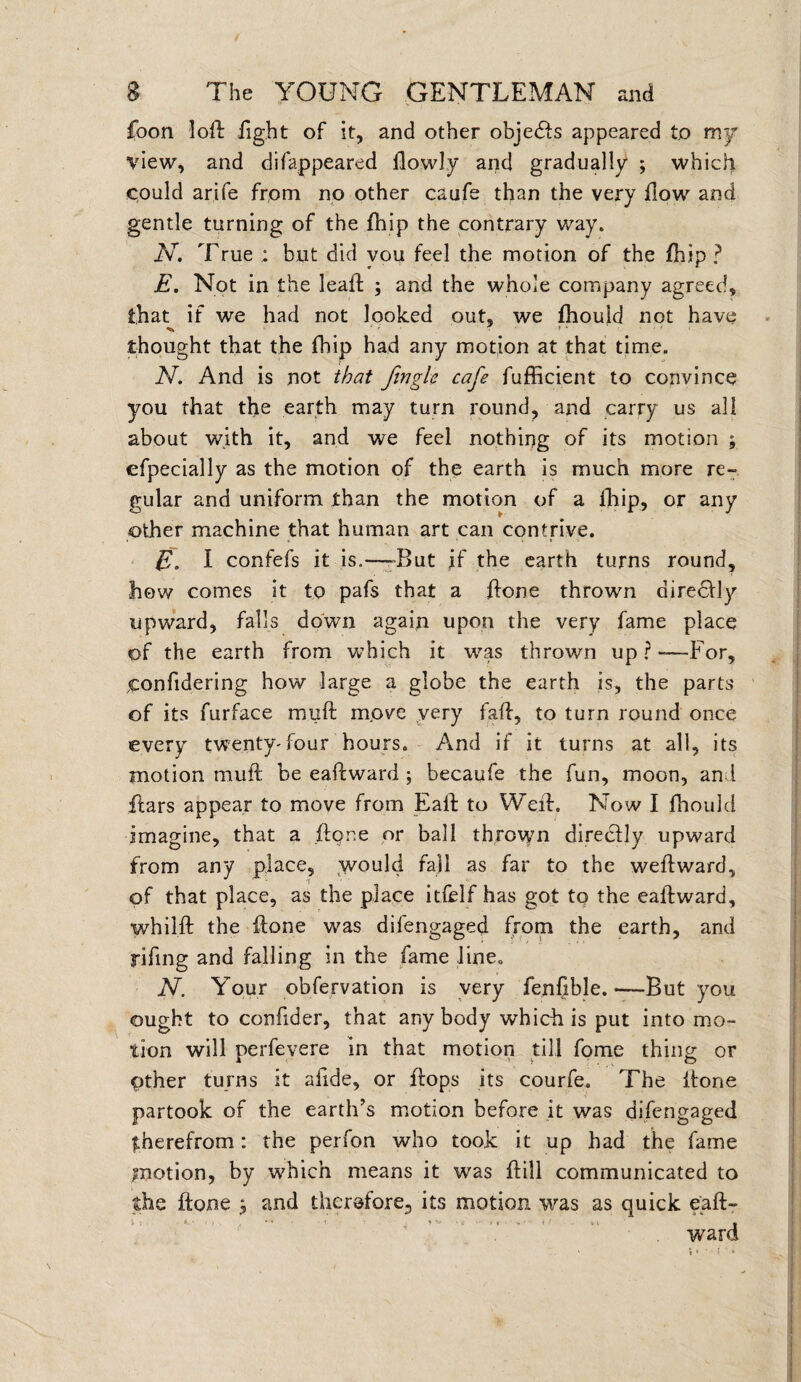 foon loft fight of it, and other objedls appeared to my view, and difappeared flowly and gradually ; which could arife from no other caufe than the very flow and gentle turning of the fhip the contrary way. N. True but did vou feel the motion of the fhip ? E. Not in the leaft ; and the whole company agreed, that if we had not looked out, we fhould not have ^ • ? * ' • thought that the fhip had any motion at that time. N. And is not that fingle cafe fufficient to convince you that the earth may turn round, and carry us all about with it, and we feel nothing of its motion ; efpecially as the motion of the earth is much more re¬ gular and uniform than the motion of a fhip, or any other machine that human art can contrive. E. I confefs it is.—-But if the earth turns round, how comes it to pafs that a flone thrown direclly upward, falls down again upon the very fame place of the earth from which it was thrown up?—-For, ^onfidering how large a globe the earth is, the parts of its furface mull move very faff, to turn round once every twenty-four hours. And if it turns at all, its motion muff be eaffward ; becaufe the fun, moon, and flars appear to move from Eall to Weil. Now I fhould imagine, that a flone or ball thrown directly upward from any place, would fall as far to the weilward, of that place, as the place itfelf has got to the eaffward, whilff the flone was difengaged from the earth, and rifing and falling in the fame line. N. Your obfervation is very fenfible.—But you ought to confider, that any body which is put into mo¬ tion will perfevere in that motion till fome thing or pther turns it afide, or flops its courfe. The flone partook of the earth’s motion before it was difengaged ^herefrom: the perfon who took it up had the fame motion, by which means it was flill communicated to the flone j and therefore., its motion was as quick eafl- t ; ■ K- • . . A .t i ^ v i > if I ward