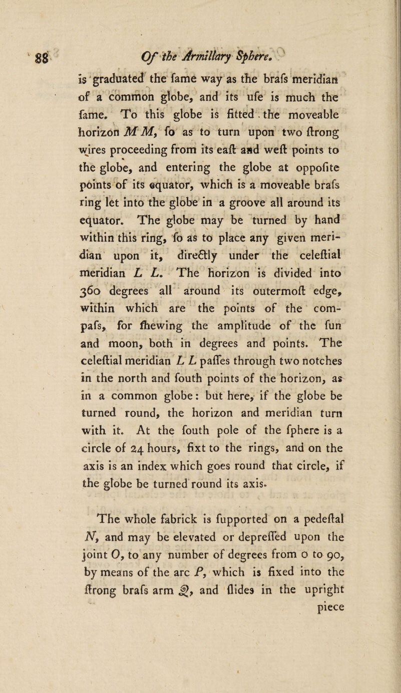 is graduated the fame way as the brafs meridian of a common globe, and its ufe is much the fame. To this globe is fitted. the moveable horizon M M, fo as to turn upon two {Irong wires proceeding from its eaft and weft points to * the globe, and entering the globe at oppofite points of its equator, which is a moveable brafs ring let into the globe in a groove all around its equator. The globe may be turned by hand within this ring, fo as to place any given meri¬ dian upon it, dire&ly under the celeftial meridian L L. The horizon is divided into 360 degrees all around its outermoft edge, within which are the points of the com- pafs, for fhewing the amplitude of the fun and moon, both in degrees and points. The celeftial meridian L L paffes through two notches in the north and fouth points of the horizon, as in a common globe: but here, if the globe be turned round, the horizon and meridian turn with it. At the fouth pole of the fphere is a circle of 24 hours, fixt to the rings, and on the axis is an index which goes round that circle, if the globe be turned round its axis. The whole fabrick is fupported on a pedeftal Ny and may be elevated or depreiTed upon the joint 0, to any number of degrees from 0 to 90, by means of the arc P, which is fixed into the ftrong brafs arm and Aides in the upright piece