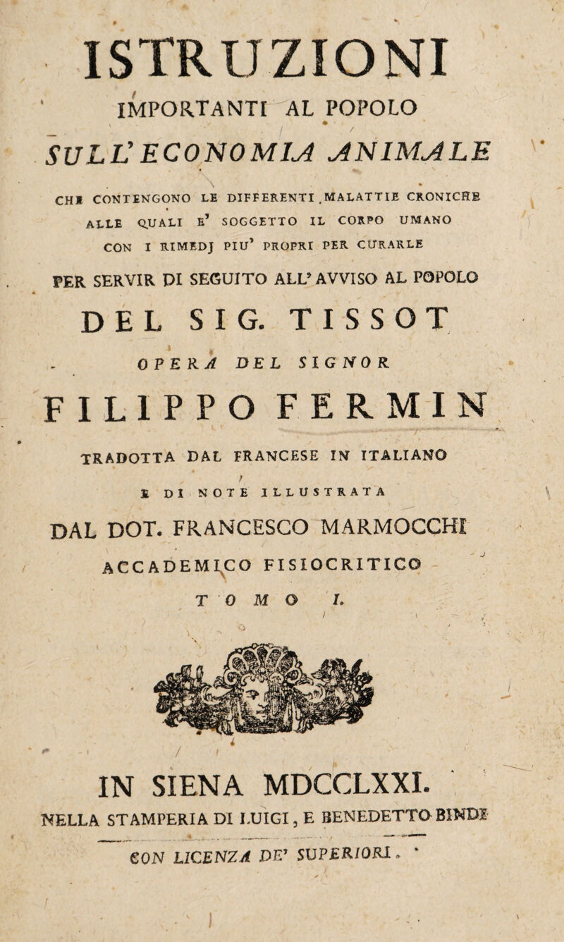 ISTRUZIONI IMPORTANTI AL POPOLO SULL’ ECONOMIA ^NIM^LE \ % CHI CONTENGONO LE DIFFERENTI . MALATTIE CRONICHE ALLE QUALI e’ SOGGETTO IL CORPO UMANO CON I RIMEDJ PIU’ PROPRT PER CURARLE PER SERVIR PI SEGUITO ALL’AVVISO AL POPOLO DEL SIG. TISSOT •» * , OPERA DEL SIGNOR FILIPPO FERMIN , - • 1 ' ,, ^».i> ■■ '—r* * ■ f. , t / tradotta dal francese in italiano / £ DI NOTE ILLUSTRATA DAL DOT. FRANCESCO MARMOCCHI ACCADEMICO FISIOCRITICO - TOMO 1. IN SIENA MDCCLXXI. NELLA STAMPERIA DI LUIGI, E BENEDETTO BINDE CON LICENZA DE’ SUPERIORI. V