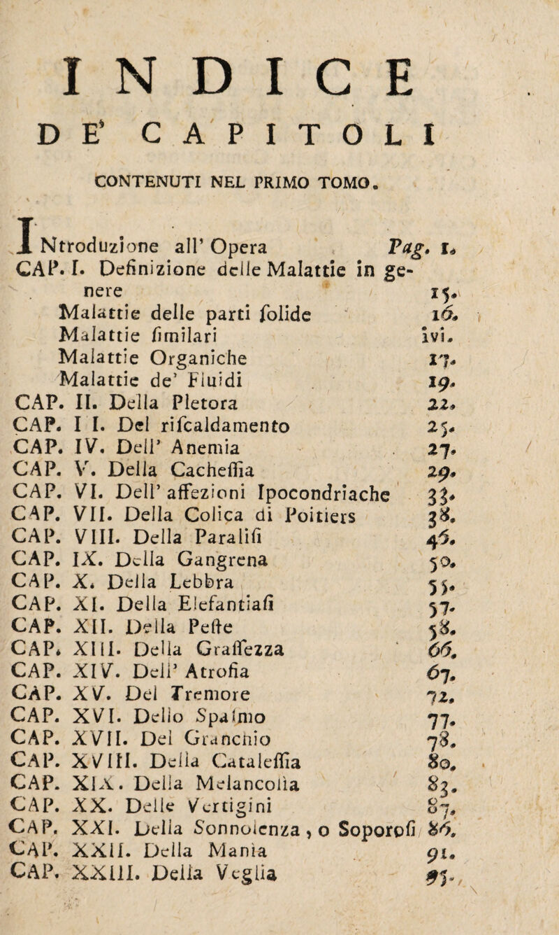 INDICE DE’ CAPITOLI CONTENUTI NEL PRIMO TOMO. \ c v ’ - ■ >: I Ntroduzione all’ Opera Pag. CAP. I. Definizione delle Malattie in ge- v . nere Malattie delle parti folide Malattie fimilari Malattie Organiche Malattie de’ Fluidi CAP. II. Della Pletora ^ , CAP. I I. Del rifcaldamento CAP. IV. Dell’ Anemia CAP. Vr. Della Cacheflia CAP. VI. Dell’affezioni Ipocondriache CAP. VII. Della Colica di Poitiers CAP. Vili. Della Paratifi CAP. IX. Delia Gangrena CAP. X* Della Lebbra CAP. XI. Della Elefantiafi CAP. XII. Della Pelle CAP* XIII. Delia Gramezza CAP. XIV. Dell’ Atrofia CAP. XV. Dei Tremore CAP. XVI. Dello Spalmo CAP. XVII. Dei Granchio CAP. XVIII. Della Cataleffia CAP. XIX. Della Melancolìa \ CAP. XX. Delle Vertigini CAP. XXI. Delia Sonnolenza * o Soporofi/ %6, CAP. XXII. Della Manìa 91 CAP. XXUI. Delia Veglia 93 15. 160 ivi. 17. 19. 11, 25. 27. 29. 4 60 50. 5 5* 58. 66m <>1* 12. 77* 78. Ho. 83. *** O j*