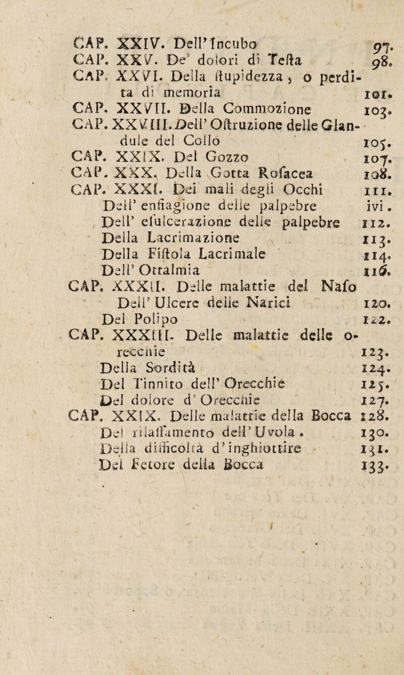 CAF» XXIV. DeìP Incubo 91. CAP» XXV. De5 dolori di Tetta 9ge CAP. XXVI. Della ftupidczza 5 o perdi¬ ta di memoria lor. CAP» XXVII. ©ella Commozione 103. CAP. XXVIII.jDelP Oft razione delle Ghn- dule del Collo ioj. CAP. XXIX. Del Gozzo 107. CAP. XXX. Della Gotta Rofacea 108. CAP. XXXI. Dei mali degli Occhi in* Dell5 enfiagione delle palpebre ivi. Deli’ d’ulcerazione delie palpebre 112. Della Lacrimazione 113. Della Fittola Lacrimale 114, Dell’ Oftalmia 11& CAP. XXXII. Delie malattie del Nafo Deli' Ulcere delle Narici 120. Dei Polipo ' 122. CAP. XXXIII- Delle malattie delle o r cecilie. 123. Della Sordità 124. v Dei Tinnito del!’Orecchie 125. Del dolore d Orecchie 127. CAP. XXIX. Delle malattie della Bocca 228. D e 1 r i latta mento d eli * U vola * 130. Della dittico!rà d’inghiottire 131. Dei FetoreXdelia Bocca 133. \ ■ ■ ’ i - \ ^ \: ^ ' 1 ■ .. 7 ' . - [ j f