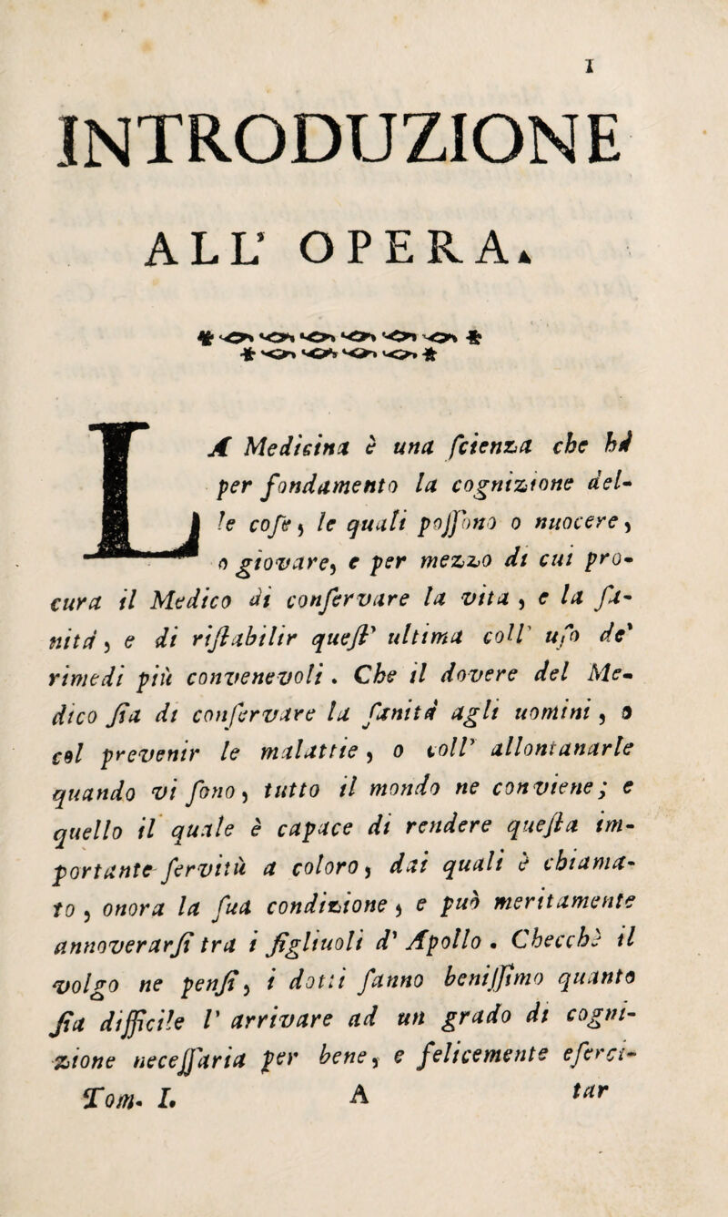INTRODUZIONE ALL’ OPERA. * ' , •k -O* *Oi *0* ‘O'» -o* ^ Medicina è una fetenza che hi per fondamento la cognizione del- le cofe 5 le quali pojfono o nuocere 5 a giovare5 r per mezzo di cui prò• cwrtf /7 Medico di confervare la vita , <r A* fa- ulta 3 <? di riflabilir quefi’ ultima coll ufo de* rimedi più convenevoli . Cfe* il dovere del Me¬ dico fa di confervare la fanitd agli uomini, a re/ prevenir le malattie, o coir allontanarle quando vi fono, f«ffa il mondo ne conviene; e quello il quale è capace di rendere quefi a im¬ portante fervila a coloro y quali è chiama¬ to 5 onora la fua condizione 5 ? jp#* meritamente etnnoverarfi tra 1 figliuoli d’ Apollo • Checche il volgo ne penfiy t dotti fanno bcnijjìmo quanto fia difficile V arrivare ad un grado di cogni¬ zione necejfaria per bene y e felicemente e fera- Tom- I. A