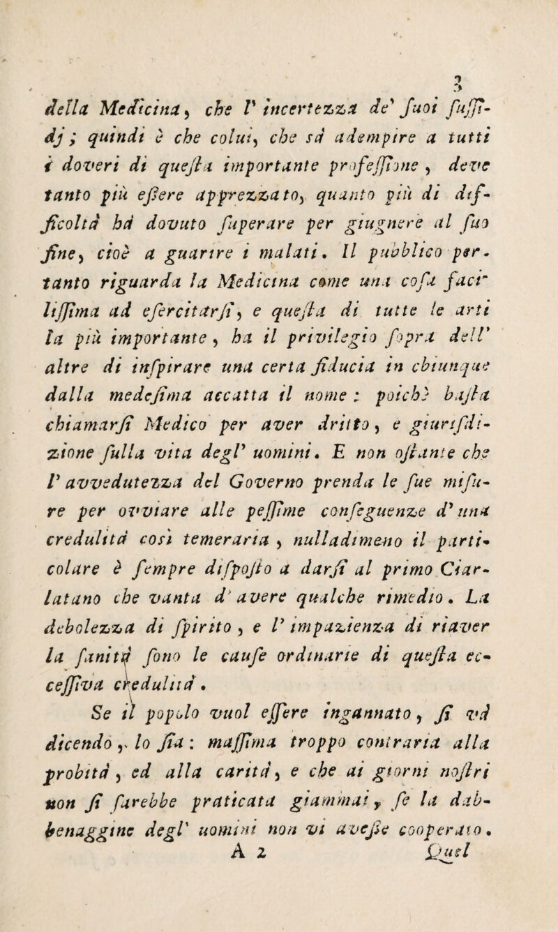 1 r> della Medicina 5 che V incertezza de' Juoi fujfi- dj ; quindi è che colia, che sa adempire a tutti i doveri di quejla importante profejjìone , deve tanto più efiere apprezza toy quanto più di dif¬ ficoltà ha dovuto fu per aire per giugnere al fuo fine, cioè a guarire i malati. Il pubblico per. tanto riguarda la Medicina come una co fa facr li firn a ad efircitarjfi e quejla di tutte le arti la più importante , ha il privilegio /opra dell* altre di infptrare una certa fiducia in chiunque dalla medcjima accatta il nome : poiché bajla chiamarfi Medico per aver dritto, e gtunfdt- zione fulla vita degV uomini, E non ojiante che V avvedutezza del Governo prenda le fue mi Ju¬ re per ovviare alle pejjìme conseguenze d1 una credulità cosi temeraria > nulladtmano il parti* colare è fempre difpojto a dar fi al primo Ciar¬ latano che vanta d'avere qualche rimedio. La debolezza dt Spirito 5 e E impazienza di riaver la fanitq fono le caufe ordinane di quejla ec- cejfiva credulità. Se il popolo vuol ejfere ingannato > fi và dicendo y lo fia : majfiyna troppo contraria alla probità) ed alla carità* e che ai giorni nojlri non fi Sarebbe praticata giammai y fi la dab¬ benaggine degl' uomini non vi ave fi e cooperato, A z jju d