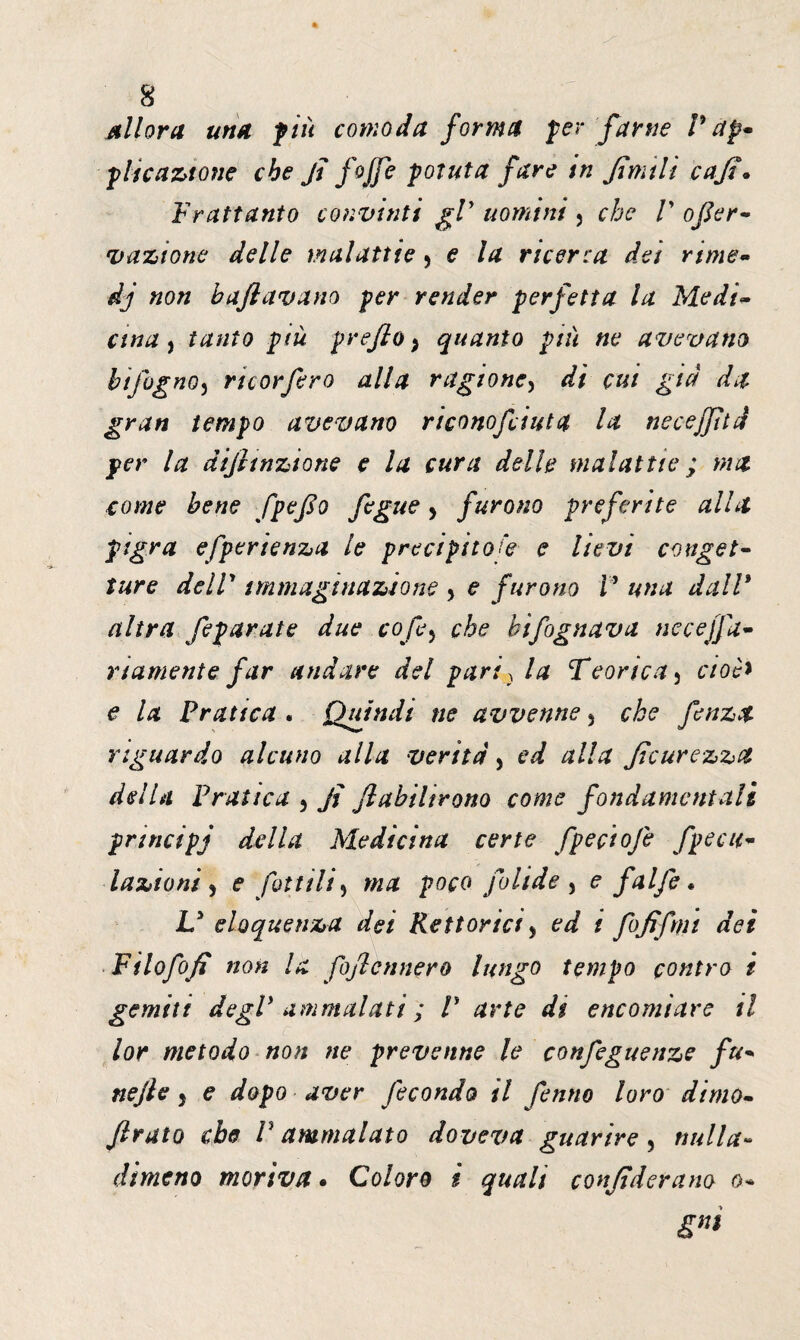 Allora una più comoda forma per farne P ap¬ plicazione che fi /offe potuta fare in fimili cafi• Frattanto convìnti gP uomini , che V ofier- 'Dazione delle malattie > e la ricerca dei rime- dj non baftavano per render perfetta la Medic¬ ava , tanto più prefio} quanto più ne avevano hi fognoj rie or fero alla ragione, di cui già da gran tempo avevano riconofciuta la necejfìtd per la difitnzione e la cura delle malattie ; ma come bene fpefio fegue, furono preferite alla pigra efperienza le precipitose e lievi conget¬ ture delV immaginazione > e furono P una dall* altra /epurate due cofe5 che bifognava necejfa- rt ameni e far andare del pari, la Teorica 5 cioè* e la Pratica . Quindi ne avvenne 5 che fenza riguardo alcuno alla verità , ed alla ficurezzct dell a Fra ìtea ^ fi fi ubi l irono come fondarne nt a lì principj della Medicina certe fpeçiofe fpeca¬ lazio ni ) e fattili ) ma poco folide , e /alfe * U eloquenza dei Rettoria, ed t fofifmt dei Filofofi non la fofiennero lungo tempo contro i gemiti degl* ammalati ; V arte di encomiare il lor metodo non ne prevenne le confeguenze fu- nefie 5 e dopo aver fecondo il fenno loro dimo- firato che V ammalato doveva guarire, nulla- dimeno moriva • Coloro i quali confiderano o-