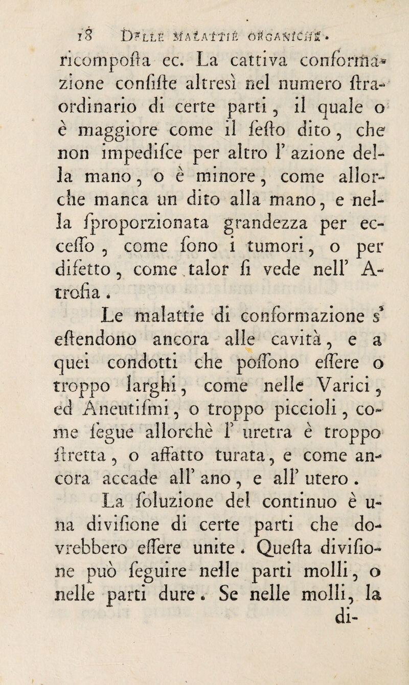 iÈ i)?LLë iÎAlAttiÊ ÒtGAtitCtfS • ricomporla ec. La cattiva conforta ai* zione confitte altresì nel numero ftra- ordinario di certe parti, il quale o è maggiore come il lètto dito, che non impedilce per altro F azione del¬ la mano, o è minore, come allor¬ ché manca un dito alla mano, e nel¬ la /proporzionata grandezza per ec¬ cetto , come fono i tumori, o per difètto, come, talor fi vede nell’ A- t refi a 4 Le malattie di conformazione s* eftendono ancora alle cavità, e a quei condotti che pottbno ettère o troppo larghi, come nelle Varici, ed Aneutifini, o troppo piccioli, co¬ me lègue allorché F uretra è troppo ttretta, o affatto turata, e come an¬ cora accade al F ano , e all’ utero . La lòluzione del continuo è u- na divifione di certe parti che do¬ vrebbero ettère unite < Quetta divifio¬ ne può feguire nelle parti molli, o nelle parti dure. Se nelle molli, la