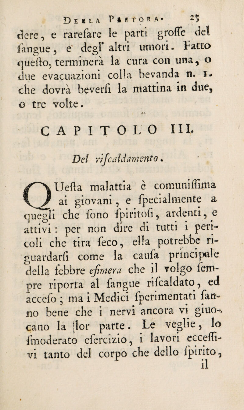 Deïla P* f. TORÀ. -* fiere, e rarefare le parti greffe del Lingue, e‘ degl* altri umori. Fatto quello, terminerà la cura con una, o due evacuazioni colla bevanda n. i» che dovrà beverlì la mattina in duej o tre volte. CAPITOLO III. Del rifcaïd amento. QUefla malattia è comuniffima ai giovani, e fpecialmente a quegli che fono fpiritoli, ardenti, e attivi : per non dire di tutti i peri¬ coli che tira feco, ella potrebbe ri¬ guardarli come la caufa principale della febbre efimera che il volgo fem- pre riporta al fangue rifcaldato, ed accefo ; ma i Medici fperimentati fan¬ no bene che i nervi ancora vi giuo-. cano la ilor parte. Le veglie, lo {moderato efercizio, i lavori eccedi- vi tanto del corpo che dello Ipirito, il