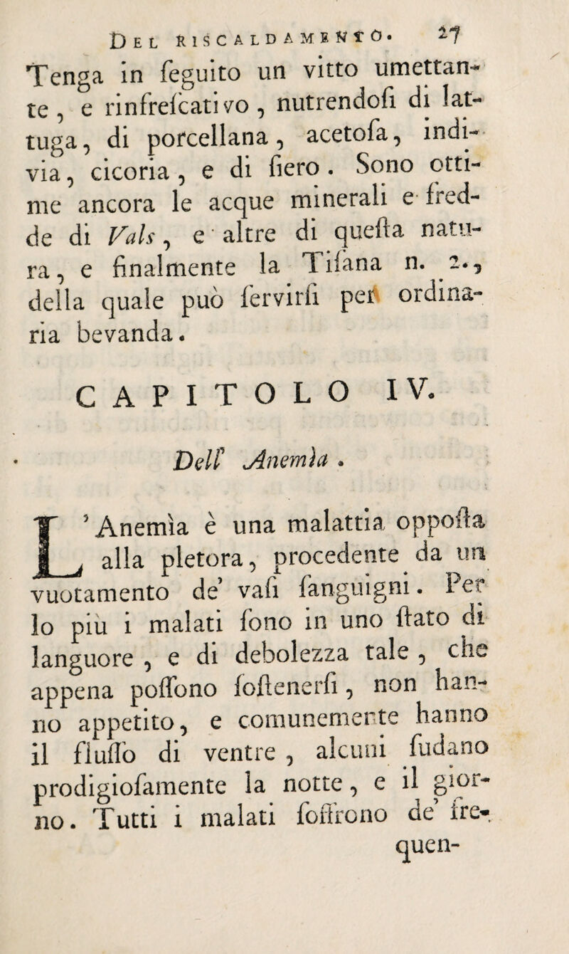 Del riscaldamene. *7 Tenga in feguito un vitto umettan¬ te , e nnfrefcati vo, nutrendoti di lat¬ tuga, di porcellana, acetofa, indi¬ via , cicoria, e di fiero . Sono otti¬ me ancora le acque minerali e fred¬ de di Vais-, e altre di quella natu¬ ra, e finalmente la T ifàna n. 2., della quale può fèrvidi per ordina¬ ria bevanda. CAPITOLO IV. Dell' <.Anemia . L’Anemia è una malattia oppofla alla pletora, procedente da un vuotamento de vali fanguigni. I et lo piu i malati fono in uno flato di languore , e di debolezza tale , che appena polfono foflenerfi, non han¬ no appetito, e comunemente hanno il fluflò di ventre , alcuni fudano prodigiofamente la notte, e il gior¬