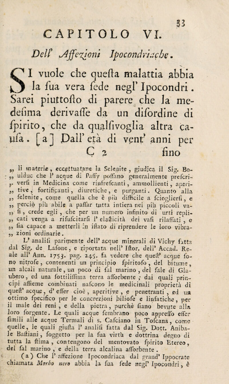 CAPITOLO VL Dell” u/ljfevjoni Ipocondriache. ■*v SI vuole che quella malattia abbia la fua vera fede negl’ Ipocondri. Sarei piuttodo di parere che la me¬ desima derivale da un difordine di fpirito, che da qualfivoglia altra ca- ufa. [a] Pali’ età di vpnr anni per Ç a fino », li materie, eccettuatane la Selenite , giudica ii Sig. Bo- „ uìduc che 1’ acque di Paffy polfano generalmente preferi- veri! in Medicina come rinfrefeanti, ammollienti, aperi- 3, tive, fortificanti, diuretiche, e purganti. Quanto alla 5, felenite, come quella che è piti difficile a fcioglierfi, e ,, perciò piu abile a palfar tutta intiera nei piu piccoli va¬ is fi , crede egli , che per un numero infinito di urti repli— 03 cati venga a rifufeitarfi 1’ eUfticità dei vafi rilavati , e 5, fia capace a metterli :n ifiato di riprendere le loro vibra- 5, zioni ordinarie. V analifi parimente dell’ acque minerali di Vichy fatta dal Sig. de Lafone, e diportata nell’ Iftor. dell’ Accad. Re¬ ale all* Ann. 1753. pag. 245. fa vedere che quell’ acque fo¬ no ni trofie , contenenti un principio fpiritofo , del bitume, un alcali naturale, un poco di fai marino , dei fale di Gla¬ uber o , ed una fottiliffiina terra afiòrbente ; dai quali prin¬ cipi affieme combinati nafeono le medicinali proprietà di quell’ acque , d’ effer cioè , aperitive , e penetranti , ,ed ua ottimo fpecifico per le concrezioni biliofe e linfatiche, per il male dei reni , e della pietra, purché fiano bevute alla loro fiorgente. Le quali acque fiembrano poco appreso elfer Limili alle acque Termali di s. Calciano in Toficana, come quelle, le quali giuda 1’ analifi fatta dal Sig. Dott. Aniba- Je Baftiani, foggetto per la fua virtù e dottrina degno di tutta la dima, contengono del mentovato fpirito Etereo, del fai marino , e della terra alcalina afiòrbente . (a) Che l’affezione Ipocondriaca dal grand’Ippocrate chiamata Morbo nero abbia la fua fede negl’ Ipocondri, è