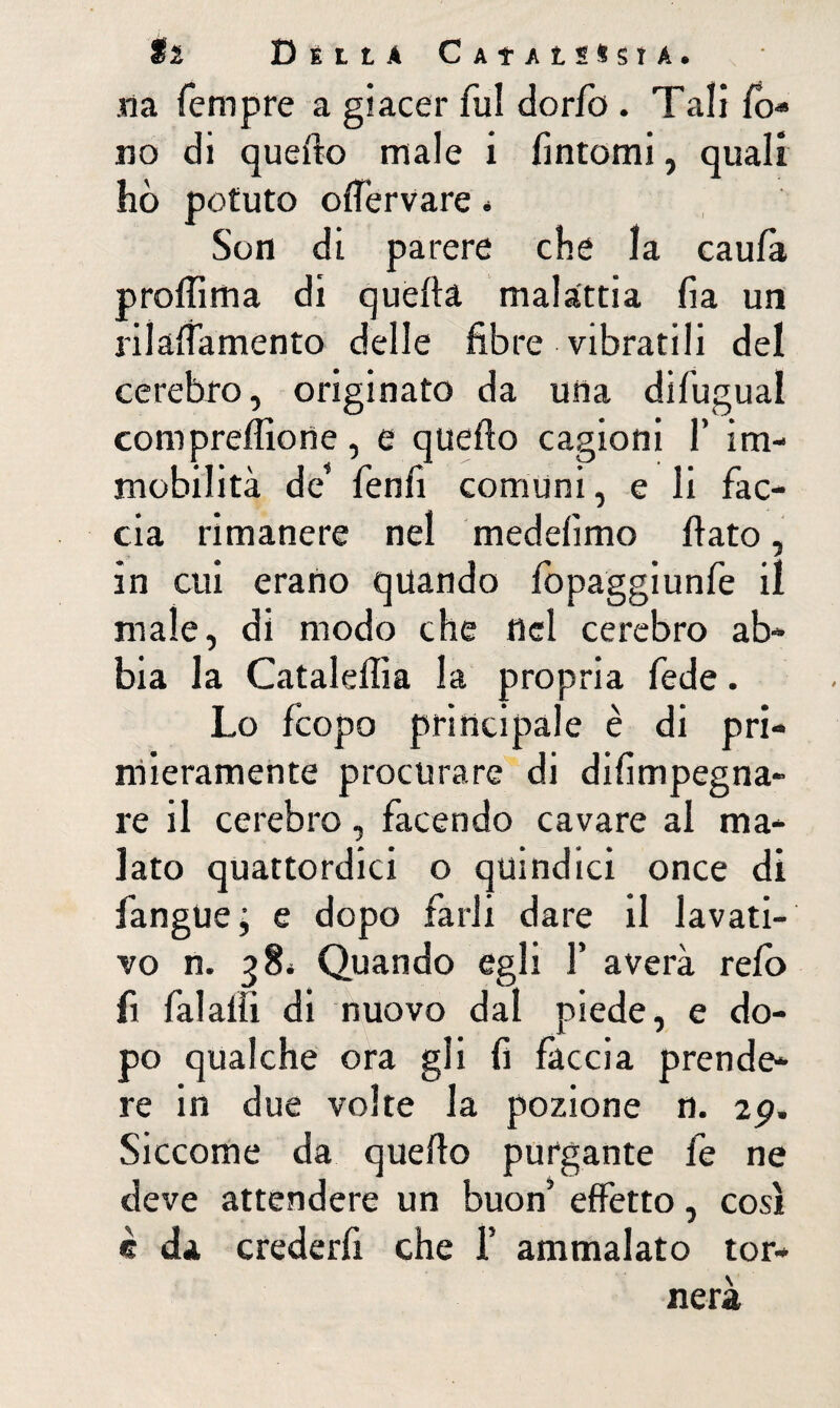 ti Della Caîalh^sta. na Tempre a giacer fui dorlo . Tali lo-» no di quello male i Tintomi, quali hò potuto ollervare « Son di parere che la caulà p rolli ma di quella malattia fia un rilalTamento delle fibre vibratili del cerehro, originato da una difugual compreflione, e quello cagioni T im¬ mobilità de* Tenfi comuni, e li Tac¬ cia rimanere nel medelimo fiato, in cui erano quando lopaggiunTe il male, di modo che nel cerebro ab¬ bia la Cataleflìa la propria Tede. Lo Tcopo principale è di pri¬ mieramente procurare di difimpegna- re il cerebro, Tacendo cavare al ma¬ lato quattordici o quindici once di Tangue; e dopo Tarli dare il lavati¬ vo n. 38* Quando egli T averà relo fi Talalìi di nuovo dal piede, e do¬ po qualche ora gli fi Taccia prende¬ re in due volte la pozione n. ip. Siccome da quello purgante Te ne deve attendere un buon’ effetto, così è da crederfi che T ammalato tor¬ nerà